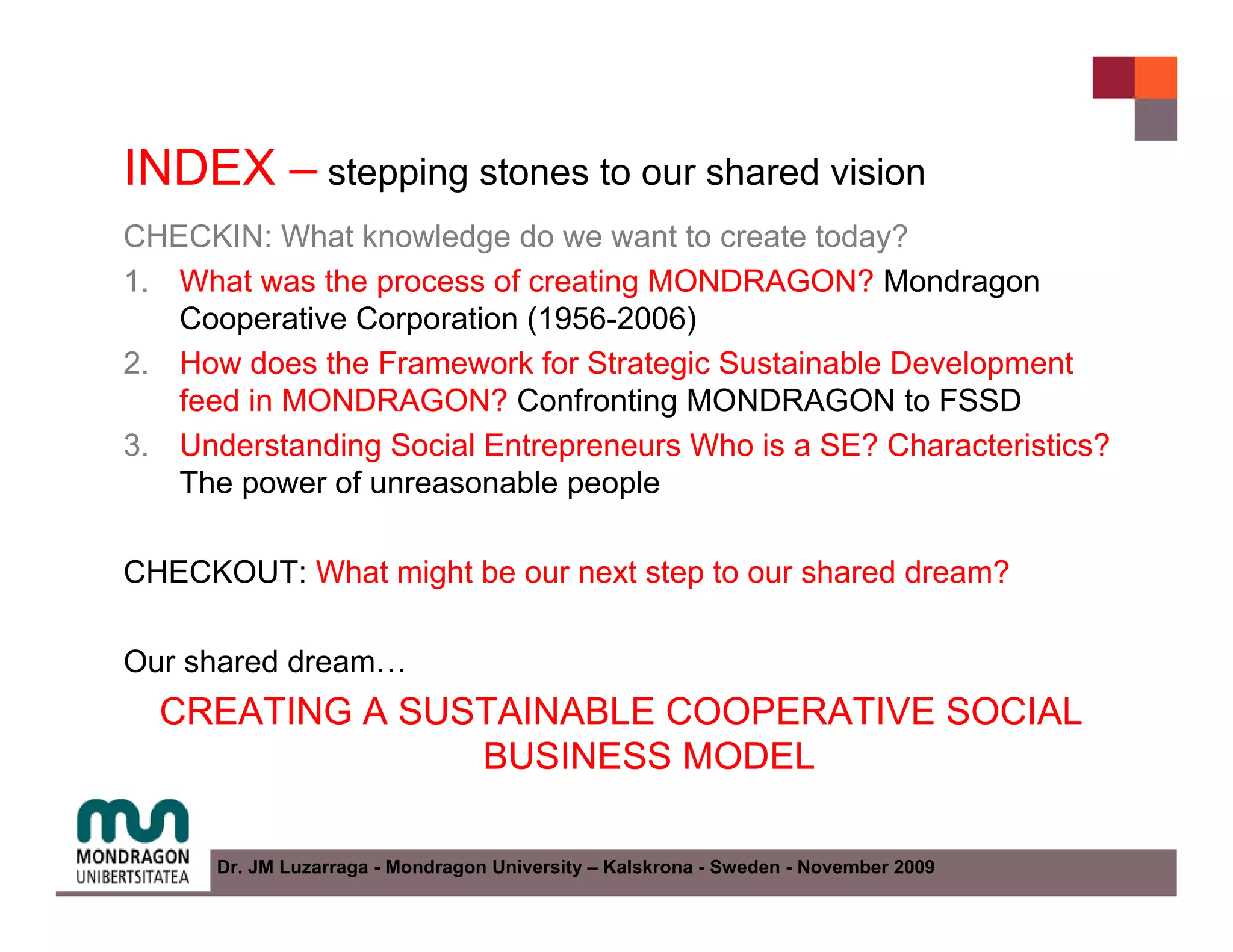 INDEX – stepping stones to our shared vision
CHECKIN: What knowledge do we want to create today?
1. What was the process of creating MONDRAGON? Mondragon
   Cooperative Corporation (1956-2006)
2. How does the Framework for Strategic Sustainable Development
   feed in MONDRAGON? Confronting MONDRAGON to FSSD
3. Understanding Social Entrepreneurs Who is a SE? Characteristics?
   The power of unreasonable people

CHECKOUT: What might be our next step to our shared dream?

Our shared dream…
  CREATING A SUSTAINABLE COOPERATIVE SOCIAL
                BUSINESS MODEL

      Dr. JM Luzarraga - Mondragon University – Kalskrona - Sweden - November 2009
 