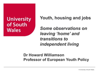 Youth, housing and jobs
Some observations on
leaving ‘home’ and
transitions to
independent living
Dr Howard Williamson
Professor of European Youth Policy
© University of South Wales

 