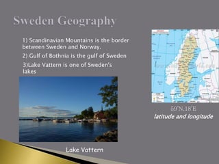 59’N,18’E
latitude and longitude
1) Scandinavian Mountains is the border
between Sweden and Norway.
2) Gulf of Bothnia is the gulf of Sweden
3)Lake Vattern is one of Sweden's
lakes
Lake Vattern
 