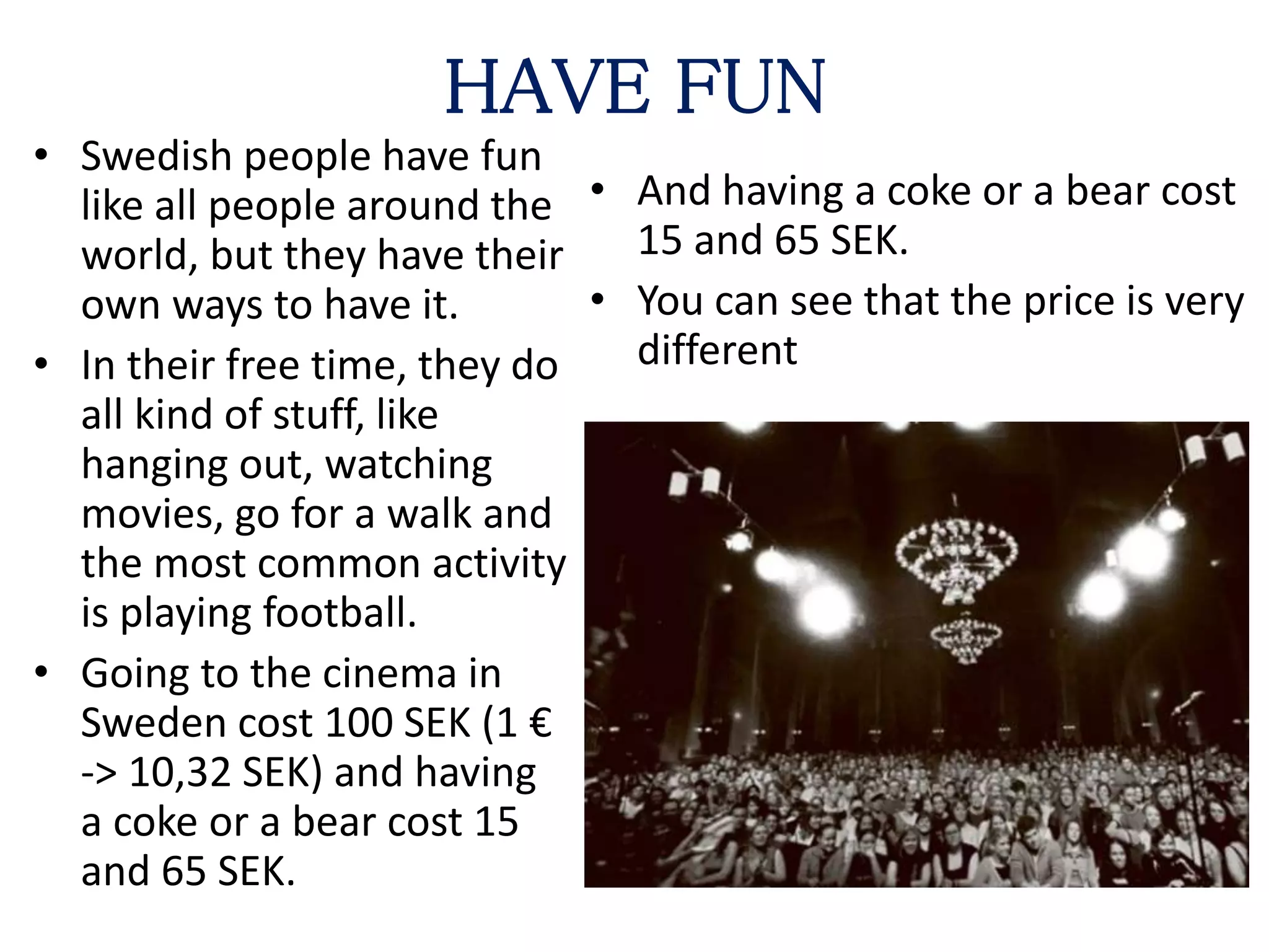 HAVE FUN
• Swedish people have fun
like all people around the
world, but they have their
own ways to have it.
• In their free time, they do
all kind of stuff, like
hanging out, watching
movies, go for a walk and
the most common activity
is playing football.
• Going to the cinema in
Sweden cost 100 SEK (1 €
-> 10,32 SEK) and having
a coke or a bear cost 15
and 65 SEK.
• And having a coke or a bear cost
15 and 65 SEK.
• You can see that the price is very
different