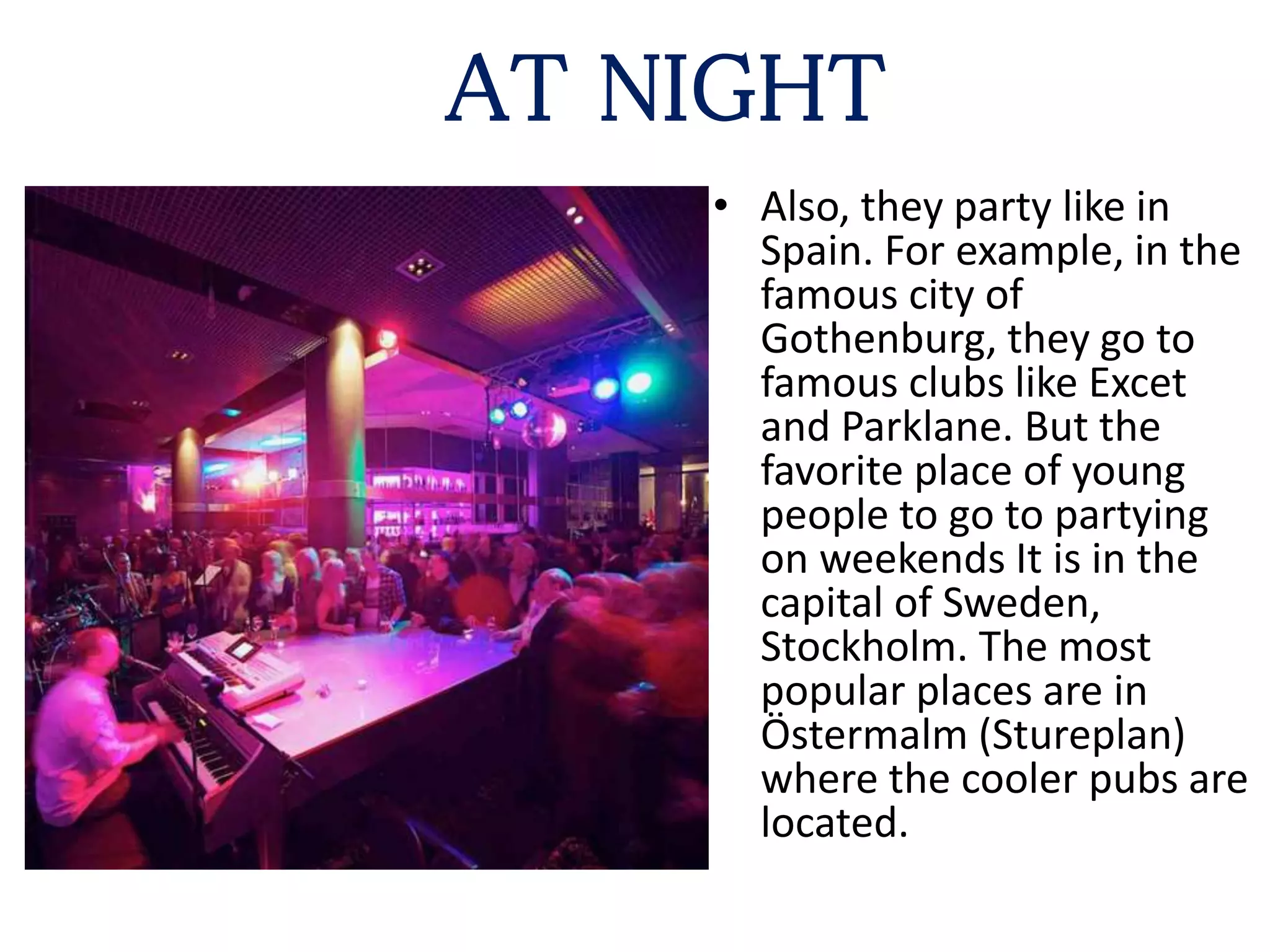 AT NIGHT
• Also, they party like in
Spain. For example, in the
famous city of
Gothenburg, they go to
famous clubs like Excet
and Parklane. But the
favorite place of young
people to go to partying
on weekends It is in the
capital of Sweden,
Stockholm. The most
popular places are in
Östermalm (Stureplan)
where the cooler pubs are
located.