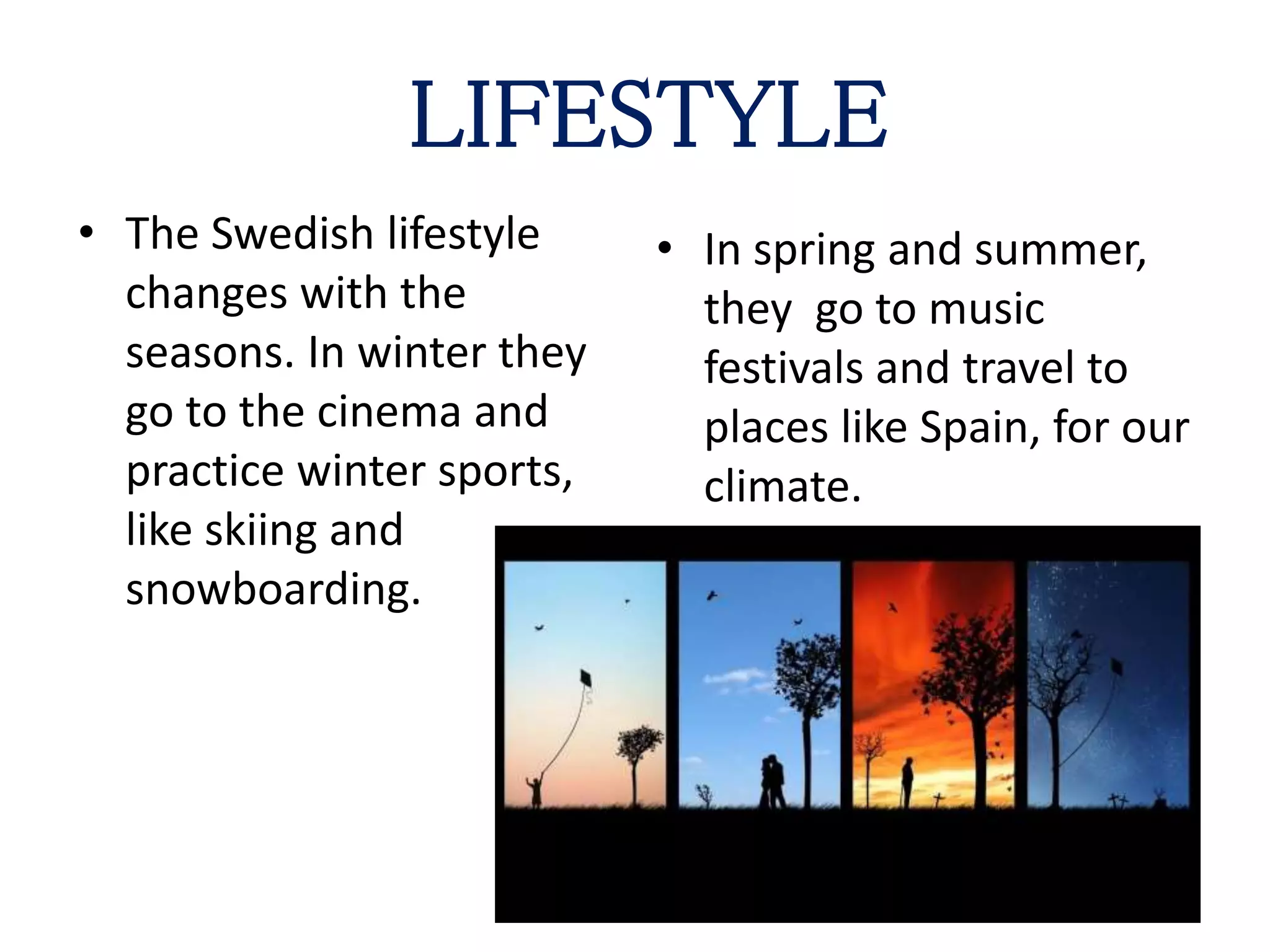 LIFESTYLE
• The Swedish lifestyle
changes with the
seasons. In winter they
go to the cinema and
practice winter sports,
like skiing and
snowboarding.
• In spring and summer,
they go to music
festivals and travel to
places like Spain, for our
climate.