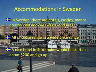 Accommodations in SwedenIn Sweden, there are hotels, castles, manor houses, bed and breakfasts, and innsAll of these range in a wide price rangeA nice hotel in Stockholm would be start at about $200 and go up