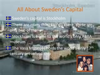 All About Sweden’s CapitalSweden’s capital is Stockholm  There are many things to do there, these are only two of manyStockholm is home to the world’s only ABBA museum The Vasa Museum holds the world’s only 17th century preserved ship