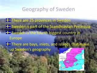 Geography of SwedenThere are 25 provinces in Sweden Sweden is part of the Scandinavian PeninsulaSweden is the fourth biggest country in EuropeThere are bays, inlets, and islands that make up Sweden’s geography