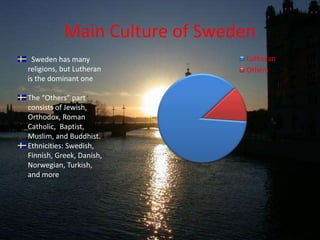 Main Culture of Sweden  Sweden has many religions, but Lutheran is the dominant oneThe “Others” part consists of Jewish, Orthodox, Roman Catholic,  Baptist, Muslim, and Buddhist.Ethnicities: Swedish, Finnish, Greek, Danish, Norwegian, Turkish, and more