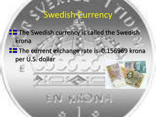 Swedish CurrencyThe Swedish currency is called the Swedish kronaThe current exchange rate is  0.156969 krona per U.S. dollar