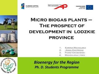 Micro biogas plants –
   The prospect of
development in lodzkie
      province
              1.   Karina Michalska
              2.   Anna Kacprzak
              3.   Paweł Grabowski
              4.   Magdalena Łysek


 Bioenergy for the Region
 Ph. D. Students Programme
 