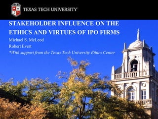 STAKEHOLDER INFLUENCE ON THE
ETHICS AND VIRTUES OF IPO FIRMS
Michael S. McLeod
Robert Evert
*With support from the Texas Tech University Ethics Center
 