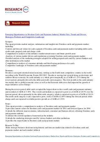 Emerging Opportunities in Swedens Cards and Payments Industry: Market Size, Trends and Drivers,
Strategies, Products and Competitive Landscape

Synopsis
The report provides market analysis, information and insights into Swedens cards and payments market,
including:
 Current and forecast values for each segment of Swedens cards and payments market including debit cards,
credit cards, prepaid cards and charge cards
 Comprehensive analysis of the industrys market attractiveness and future growth areas
 Analysis of various market drivers and regulations governing Swedens cards and payments market
 Detailed analysis of the marketing strategies adopted for selling prepaid cards used by various bankers and
other institutions in the market
 Comprehensive analysis of consumer attitudes and their buying preferences for cards
 Competitive landscape of Swedens cards and payments market

Summary
Sweden is an export-oriented mixed economy, ranking as the fourth most competitive country in the world
according to the World Economic Forum 20122013. Sweden is moving fast towards being an electronic and
cashless-driven economy. Its cards industry as a whole grew marginally at a CAGR of 1.23% during the
review period, primarily driven by the debit and credit card categories. The slow growth in the cards industry
was mainly due to global economic crises as well as the Eurozone debt crisis that impacted the growth of
major industries across Europe.

During the review period, debit cards occupied the largest share in the overall cards and payments industry,
and recorded a CAGR of 3.38%. The overall card industry is expected to grow at a CAGR of 2.83% over the
forecast period, driven primarily by the debit cards category, which is expected to grow at a CAGR of 2.81%.
The credit cards category is also expected to grow, with a CAGR of 2.89% during the forecast period, while
charge cards are expected to exhibit positive growth at a CAGR of 2.51%.

Scope
 This report provides a comprehensive analysis of Swedens cards and payments market
 It provides current values for Swedens cards and payments market for 2011 and forecast figures for 2016
 It details the different macroeconomic, infrastructural, consumer and business drivers affecting Swedens cards
and payments industry
 It outlines the current regulatory framework in the industry
 It details the marketing strategies used by various bankers and other institutions
 It profiles the major banks in Swedens cards and payments market

Reasons To Buy
Make strategic business decisions using historic and forecast market data related to Swedens cards and
payments market and each market within it

Emerging Opportunities in Swedens Cards and Payments Industry: Market Size, Trends and Drivers, Strategies, Products and Competitive La
 