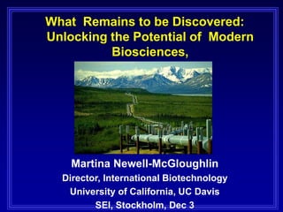What Remains to be Discovered:
Unlocking the Potential of Modern
Biosciences,
Martina Newell-McGloughlin
Director, International Biotechnology
University of California, UC Davis
SEI, Stockholm, Dec 3
 