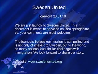 Sweden United Foreword 28.01.10 We are just launching Sweden United. This document is meant to serve as an idea springboard so, your comments are most welcome!  The founders believe our mission is compelling and is not only of interest to Sweden, but to the world, as many nations face similar challenges with immigration. We look forward to share our story. Website:  www.swedenunited.org 