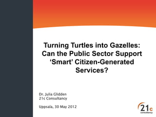 Turning Turtles into Gazelles:
 Can the Public Sector Support
   ‘Smart’ Citizen-Generated
           Services?


Dr. Julia Glidden
21c Consultancy

Uppsala, 30 May 2012
 