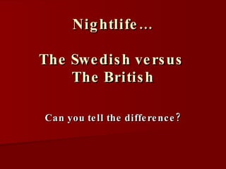 Nightlife… The Swedish versus  The British Can you tell the difference? 