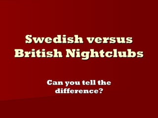 Swedish versusSwedish versus
British NightclubsBritish Nightclubs
Can you tell theCan you tell the
difference?difference?
 