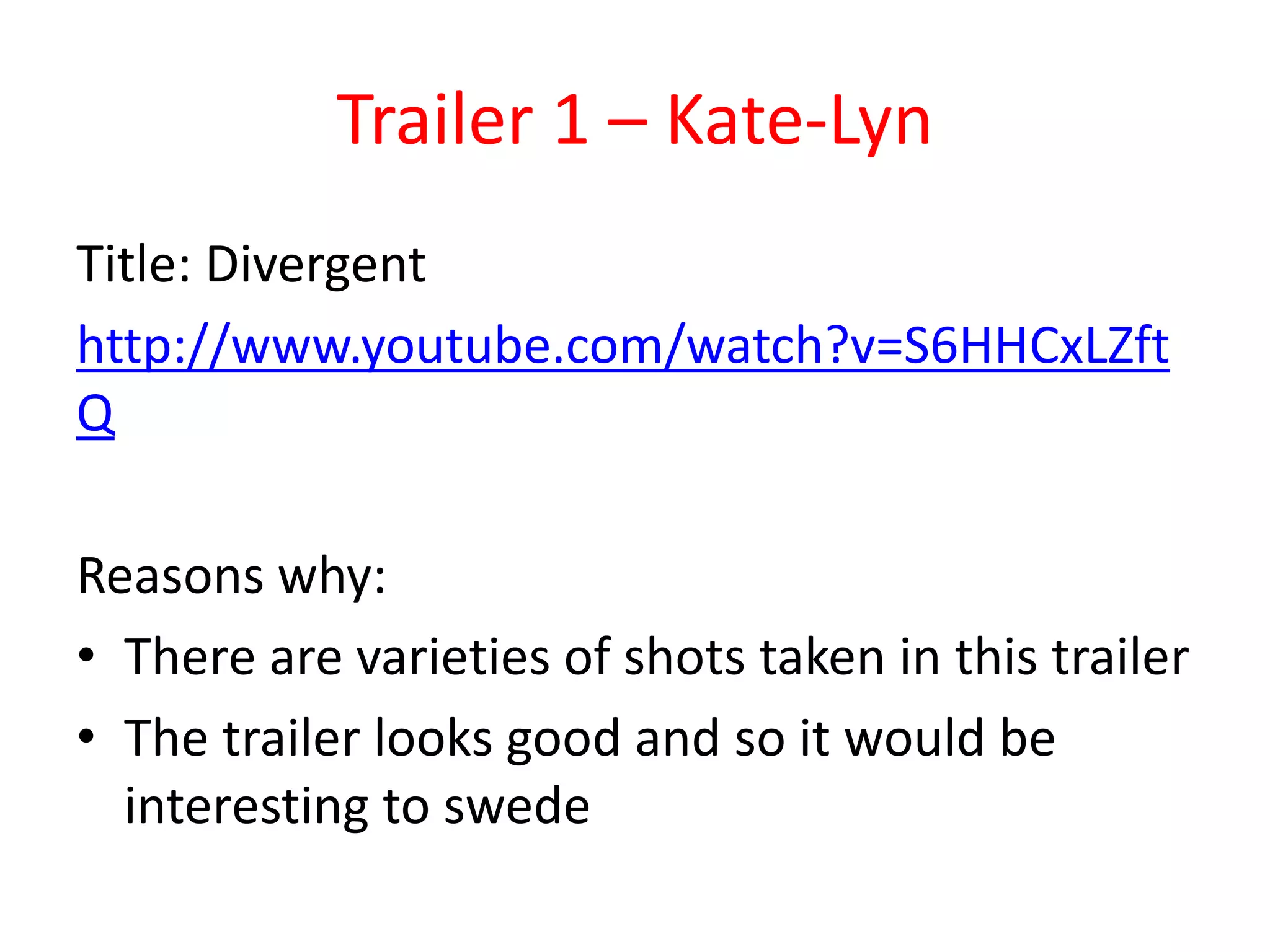 Trailer 1 – Kate-Lyn 
Title: Divergent 
http://www.youtube.com/watch?v=S6HHCxLZft 
Q 
Reasons why: 
• There are varieties of shots taken in this trailer 
• The trailer looks good and so it would be 
interesting to swede 
 