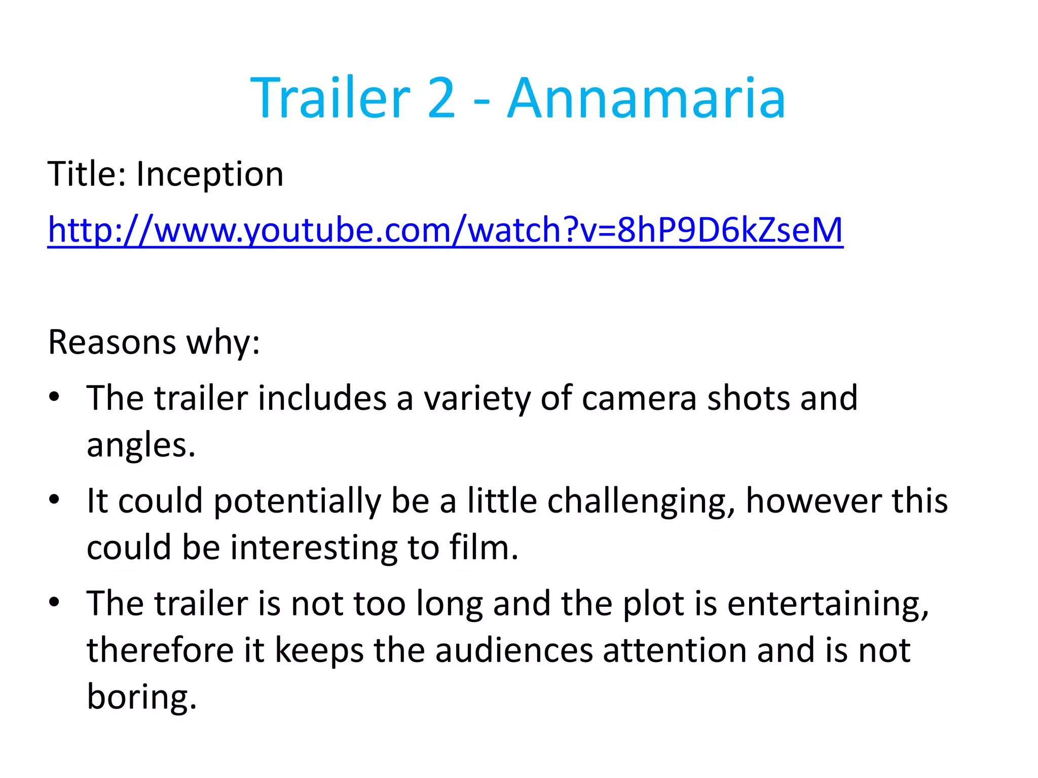Trailer 2 - Annamaria 
Title: Inception 
http://www.youtube.com/watch?v=8hP9D6kZseM 
Reasons why: 
• The trailer includes a variety of camera shots and 
angles. 
• It could potentially be a little challenging, however this 
could be interesting to film. 
• The trailer is not too long and the plot is entertaining, 
therefore it keeps the audiences attention and is not 
boring. 
 