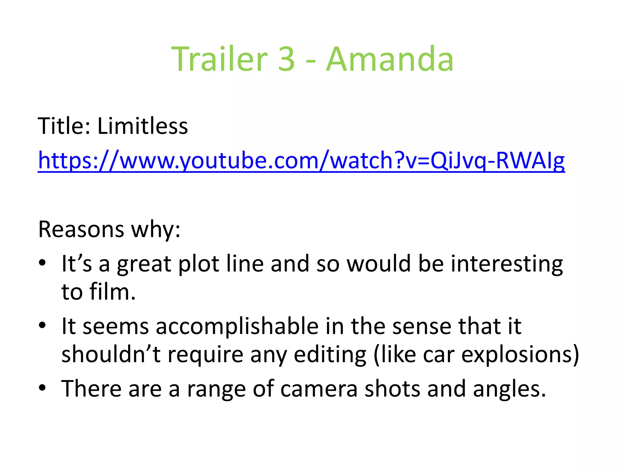 Trailer 3 - Amanda 
Title: Limitless 
https://www.youtube.com/watch?v=QiJvq-RWAIg 
Reasons why: 
• It’s a great plot line and so would be interesting 
to film. 
• It seems accomplishable in the sense that it 
shouldn’t require any editing (like car explosions) 
• There are a range of camera shots and angles. 
