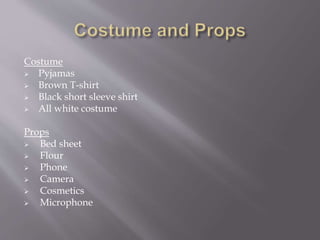 Costume
 Pyjamas
 Brown T-shirt
 Black short sleeve shirt
 All white costume
Props
 Bed sheet
 Flour
 Phone
 Camera
 Cosmetics
 Microphone
 