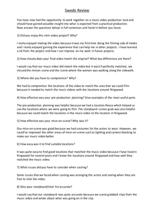 Swede Review
You have now had the opportunity to work together on a music video production task and
should have gained valuable insight into what is expected from a practical production.
Now answer the questions below in full sentences and hand-in before you leave.
1] Did you enjoy this mini-video project? Why?
I really enjoyed making the video because it was my first time doing the filming side of media
and I really enjoyed gaining the experience that can help me in other projects. I have learned
a lot from the project and how I can improve on my work in future projects.
2] How closely does your final video match the original? What key differences are there?
I would say that our music video did match the video but it wasn’t perfectly matched, we
missed the minion scene and the scene where the woman was walking along the sidewalk.
3] Where did you have to compromise? Why?
We had to compromise the locations of the video to match the area that we could film
because it needed to match the music videos with the locations around Ringwood.
4] How effective was your pre-production planning? Give examples of the most useful parts.
The pre-production planning was helpful because we had a location Reece which helped us
see the locations where we were going to film. The storyboard screen grab was also helpful
because we could match the locations in the music video to the location in Ringwood.
5] How effective was your mise-en-scene? Why was it?
Our mise-en-scene was good because we had costumes for the actors to wear. However, we
could’ve improved the other areas of mise-en-scene such as lighting and camera blocking to
make our music video better.
6] How easy was it to find suitable locations?
It was quite easy to find good locations that matched the music video because I have lived in
Ringwood for several years and I know the locations around Ringwood and how well they
matched the music video.
7] What issues did you have to consider when casting?
Some issues that we faced when casting was arranging the actors and seeing when they are
free to shot the video.
8] Was your storyboard/shot list accurate?
I would say that our storyboard was quite accurate because we scene grabbed clips from the
music video and wrote about what was going on in the clip.
 