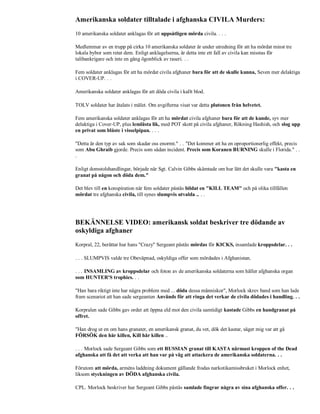 Amerikanska soldater tilltalade i afghanska CIVILA Murders:
10 amerikanska soldater anklagas för att uppsåtligen mörda civila. . . .

Medlemmar av en trupp på cirka 10 amerikanska soldater är under utredning för att ha mördat minst tre
lokala bybor som retat dem. Enligt anklagelserna, är detta inte ett fall av civila kan misstas för
talibankrigare och inte en gång ögonblick av raseri. . .

Fem soldater anklagas för att ha mördat civila afghaner bara för att de skulle kunna, Seven mer delaktiga
i COVER-UP. . .

Amerikanska soldater anklagas för att döda civila i kallt blod.

TOLV soldater har åtalats i målet. Om avgifterna visat var detta plutonen från helvetet.

Fem amerikanska soldater anklagas för att ha mördat civila afghaner bara för att de kunde, syv mer
delaktiga i Cover-UP, plus lemlästa lik, med POT skott på civila afghaner, Rökning Hashish, och slog upp
en privat som blåste i visselpipan. . . .

"Detta är den typ av sak som skadar oss enormt." . . "Det kommer att ha en oproportionerlig effekt, precis
som Abu Ghraib gjorde. Precis som sådan incident. Precis som Koranen BURNING skulle i Florida." . .
.

Enligt domstolshandlingar, började när Sgt. Calvin Gibbs skämtade om hur lätt det skulle vara "kasta en
granat på någon och döda dem."

Det blev till en konspiration när fem soldater påstås bildat en "KILL TEAM" och på olika tillfällen
mördat tre afghanska civila, till synes slumpvis utvalda .. . .




BEKÄNNELSE VIDEO: amerikansk soldat beskriver tre dödande av
oskyldiga afghaner
Korpral, 22, berättar hur hans "Crazy" Sergeant påstås mördas för KICKS, insamlade kroppsdelar. . .

. . . SLUMPVIS valde tre Obeväpnad, oskyldiga offer som mördades i Afghanistan.

. . . INSAMLING av kroppsdelar och foton av de amerikanska soldaterna som håller afghanska organ
som HUNTER'S trophies. . .

"Han bara riktigt inte har några problem med ... döda dessa människor", Morlock skrev band som han lade
fram scenariot att han sade sergeanten Används för att ringa det verkar de civila dödades i handling. . .

Korpralen sade Gibbs gav order att öppna eld mot den civila samtidigt kastade Gibbs en handgranat på
offret.

"Han drog ut en om hans granater, en amerikansk granat, du vet, dök det kastar, säger mig var att gå
FÖRSÖK den här killen, Kill här killen ..

. . . Morlock sade Sergeant Gibbs som ett RUSSIAN granat till KASTA närmast kroppen of the Dead
afghanska att få det att verka att han var på väg att attackera de amerikanska soldaterna. . .

Förutom att mörda, arméns laddning dokument gällande frodas narkotikamissbruket i Morlock enhet,
liksom styckningen av DÖDA afghanska civila.

CPL. Morlock beskriver hur Sergeant Gibbs påstås samlade fingrar några av sina afghanska offer. . .
 