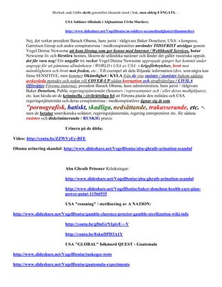 Morlock sade Gibbs skröt genomföra liknande mord i Irak, men aldrig FÅNGATS. . .

                            USA Soldater tilltalade i Afghanistan Civila Murders:

                            http://www.slideshare.net/VogelDenise/us-soldiers-accusedinafghancivilianmurders

      Nej, det verkar president Barack Obama, hans jurist / rådgivare Baker Donelson, USA: s kongress,
      Garretson Group och andra conspiratorsna / medkonspiratörer använder TIDSFRIST utvidgas genom
      Vogel Denise Newsome att hota företag som ger henne med Internet / Webbhotell Services, hotar
      Newsome liv och förstöra hennes, liksom de utländska nationer och länder det gäller rasistiska uppsåt.
      det får vara nog! För ungefär tre veckor Vogel Denise Newsome upprepade gånger har kommit under
      angrepp för att påminna allmänheten / WORLD i USA av USA: s krigsförbrytelser, brott mot
      mänskligheten och brott mot freden, etc.: Till exempel att dela följande information (dvs. som några kan
      finna SENSITIVE, men kommer Okänslighet / KYLA från de vita rasister / sionister bakom sådana
      avskyvärda metoder och sedan vill COVER-UP sådan korruption och straffrättsliga / CIVILA
      Oförrätter Förenta staterna), president Barack Obama, hans administration, hans jurist / rådgivare
      Baker Donelson, Public regeringstjänstemän (Senators / representanter och / eller deras medhjälpare),
      etc. kan hävda att de kriminella / civilrättsliga fel att Förenta påstår den militära och USA
      regeringstjänstemän och deras conspiratorsna / medkonspiratörer ägnar sig åt som
      "pornografisk, hatiskt, skadliga, nedsättande, trakasserande, etc. "-
      men de betalar amerikanska soldater, regeringstjänstemän, regering entreprenörer etc. för sådana
      rasister och diskriminerande / RUSKIG praxis:

                            Urinera på de döda:

Video: http://youtu.be/ZZWVxEy-BFE

Obama urinering skandal: http://www.slideshare.net/VogelDenise/abu-ghraib-urination-scandal



                            Abu Ghraib Prisoner Kränkningar:

                            http://www.slideshare.net/VogelDenise/abu-ghraib-urination-scandal

                            http://www.slideshare.net/VogelDenise/baker-donelson-health-care-plan-
                            power-point-11566935

                            USA "rensning" / sterilisering av A NATION:

http://www.slideshare.net/VogelDenise/gamble-clarence-proctor-gamble-sterilization-wiki-info

                            http://youtu.be/gDuGrN1pivE~~V

                            http://youtu.be/8xkuDPD3A1Y

                            USA "GLOBAL" folkmord QUEST - Guatemala

http://www.slideshare.net/VogelDenise/tuskegee-tests

http://www.slideshare.net/VogelDenise/guatemala-experiments
 