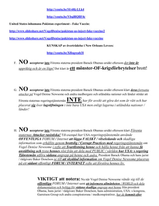 http://youtu.be/SI-68j-LLk4

                              http://youtu.be/VbqlRQllF4c

United States inhumana Pakistan experiment - Fake Vaccin:

http://www.slideshare.net/VogelDenise/pakistan-us-inject-fake-vaccine2

http://www.slideshare.net/VogelDenise/pakistan-us-inject-fake-vaccine

                              KUNSKAP av överträdelse i New Orleans Levees:

                              http://youtu.be/XlIogreab3I


   F.   NO accepterar inte Förenta staterna president Barack Obamas ursäkt eftersom det inte är
        uppriktig och är en lögn! Det klart är ett    mönster-OF-krigsförbrytelser brott!



   G.   NO accepterar inte Förenta staterna president Barack Obamas ursäkt eftersom klart deras fortsatta
        attacker på Vogel Denise Newsome och andra medborgare och utländska nationer och länder stöder att

        Förenta staternas regeringstjänstemän   INTE har för avsikt att göra det som är rätt och har
        placerat sig över lagstiftningen i inte bara USA men enligt lagarna i utländska nationer /
        länder!




   H.   NO accepterar inte Förenta staterna president Barack Obamas ursäkt eftersom klart Förenta
        staternas Attacker rasistiska! Till exempel har USA regeringstjänstemän använde
        OFFENTLIGA FORUM / Internet att lägga FALSKT / vilseledande och skadliga
        information som erhållits genom brottslig / Corrupt Practices med regeringstjänstemän om
        Vogel Denise Newsome i syfte att Svartlistning henne och hålla henne från att kunna få
        anställning och tysta hennes röst från att dela med PUBLIC / världen hur USA: s regering
        Tjänstemän utföra sådana angrepp på henne och andra. President Barack Obama och hans jurist
        / rådgivare Baker Donelson se till att skyddad information om Vogel Denise Newsome placeras
        på ett sådant offentligt FORUM / INTERNET syfte att förstöra hennes liv.



                      VIKTIGT att notera: Nu när Vogel Denise Newsome vände sig till de
                      offentliga FORUM / Internet samt att informera allmänheten / WORLD och dela
                      dokumentation och belägg för sådana skadliga angrepp mot henne från president
                      Obama, hans jurist / rådgivare Baker Donelson, hans administration, USA: s kongress,
                      Garretson Group och andra conspiratorsna / medkonspiratörer, har de kommit efter
 