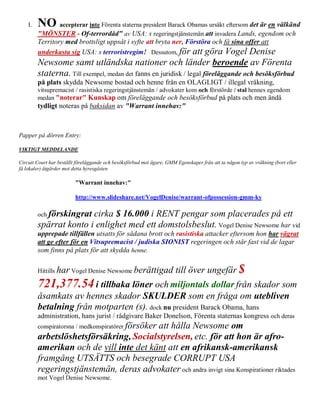 I.   NO accepterar inte Förenta staterna president Barack Obamas ursäkt eftersom det är en välkänd
         "MÖNSTER - Of-terrordåd" av USA: s regeringstjänstemän att invadera Lands, egendom och
         Territory med brottsligt uppsåt i syfte att bryta ner, Förstöra och få sina offer att
         underkasta sig USA: s terroristregim! Dessutom, för att göra Vogel Denise
         Newsome samt utländska nationer och länder beroende av Förenta
         staterna. Till exempel, medan det fanns en juridisk / legal föreläggande och besöksförbud
         på plats skydda Newsome bostad och henne från en OLAGLIGT / illegal vräkning,
         vitsupremacist / rasistiska regeringstjänstemän / advokater kom och förstörde / stal hennes egendom
         medan "noterar" Kunskap om föreläggande och besöksförbud på plats och men ändå
         tydligt noteras på baksidan av "Warrant innehav:"



Papper på dörren Entry:

VIKTIGT MEDDELANDE

Circuit Court har beställt föreläggande och besöksförbud mot ägare, GMM Egenskaper från att ta någon typ av vräkning (bort eller
få lokaler) åtgärder mot detta hyresgästen

                          "Warrant innehav:"

                          http://www.slideshare.net/VogelDenise/warrant-ofpossession-gmm-ky

         och förskingratcirka $ 16.000 i RENT pengar som placerades på ett
         spärrat konto i enlighet med ett domstolsbeslut. Vogel Denise Newsome har vid
         upprepade tillfällen utsatts för sådana brott och rasistiska attacker eftersom hon har vägrat
         att ge efter för en Vitsupremacist / judiska SIONIST regeringen och står fast vid de lagar
         som finns på plats för att skydda henne.

         Hittills har Vogel Denise Newsome berättigad                   till över ungefär $
         721,377.54 i tillbaka löner och miljontals dollar från skador som
         åsamkats av hennes skador SKULDER som en fråga om utebliven
         betalning från motparten (s). dock nu president Barack Obama, hans
         administration, hans jurist / rådgivare Baker Donelson, Förenta staternas kongress och deras
         conspiratorsna / medkonspiratörer försöker
                                         att hålla Newsome om
         arbetslöshetsförsäkring, Socialstyrelsen, etc. för att hon är afro-
         amerikan och de vill inte det känt att en afrikansk-amerikansk
         framgång UTSÄTTS och besegrade CORRUPT USA
         regeringstjänstemän, deras advokater och andra invigt sina Konspirationer riktades
         mot Vogel Denise Newsome.
 