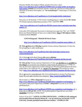 Domaren (Bobby DeLaughter) tilldelas granska Newsome s saken
http://www.slideshare.net/VogelDenise/030905-letter-to-judge-bobby-de-laughter-
mms-matter åtalades för kriminella metoder i annan sak, men kan en rimlig tanke på
slutsatsen att domaren DeLaughter var "om användningen" i hanteringen av Newsome:
s ärende:

http://www.slideshare.net/VogelDenise/ex-11-de-laughterbobby-indictment

Newsome oro för brottslig / CIVILA brott i handläggningen av detta ärende blev kända
till Förenta staternas Department of Justice redan i september 2004:

 http://www.slideshare.net/VogelDenise/092304-request-interventiondoj-mms-flsa-
matter~~V

I december 2010 inlämnade Newsome en stämning (som anger den "flsa" och "WHD"
böter) mot Mitchell McNutt & Sams som de inte fullföljer Över $ 100 miljoner dollar.
Emellertid hittills INGET!

       12/03/10 Klagomål - Mitchell McNutt & Sams:

       http://www.slideshare.net/VogelDenise/120310-complaint-mmsexhibits~~V

NU Titta på listan över Rättsliga åtgärder Förenta staternas Department of Labor har
fört på uppdrag av andra medborgare:

http://www.slideshare.net/VogelDenise/dol-whd-mississippi-actions-news-
releaseofsettlements

Går så långt att samla Back Lönerna för andras räkning:
http://www.slideshare.net/VogelDenise/dol-jafari-complaint-dol-flsa-lawsuit

NU Titta på hur Förenta staternas Department of Labor gör det klart att en anställd kan
inte åläggas att avstå från sina rättigheter enligt Familj & sjukskriven Ac t ("FMLA"),
men när Newsome rapporterat en annan arbetsgivare (Wood & glödlampsbytet) för brott
enligt FMLA och avdelning VII, etc. gjorde DOL Ingenting! Till exempel ser Jafari
fråga: http://www.slideshare.net/VogelDenise/dol-jafari-complaint-dol-flsa-lawsuit

Här är ett inspelat röstmeddelande från Trä & glödlampsbytet advokat Paul Berninger
begär Newsome att avstå från sina rättigheter: http://youtu.be/jjgM0mXWJ8c

Här är kopior av: FMLA Klagomål Newsome in:
http://www.slideshare.net/VogelDenise/011609-fmla-complaint-wood-lamping~~V ,
och Equal Employment Opportunity ("EEOC") Klagomål Newsome in om Trä &
glödlampsbytet :

http://www.slideshare.net/VogelDenise/070709-eeoc-complaint-wood-lamping~~V se
även sidorna 240 och 241 i EEOC Trä & glödlampsbytet klagomål när som stöder
omedelbar betalning av tillbaka löner!

Genom 10 Jan 2012 "ANMÄLAN FÖR UPPSÄGNING - ANSÖKAN OM anklagelse
mot president Barack Hussein Obama II - svar på attackerna om Florida A & M
University rörande påstådda Kamratfostran incident - ANSÖKAN OM
 