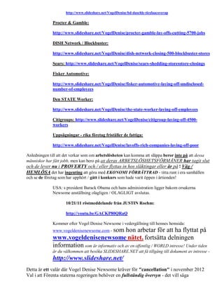 http://www.slideshare.net/VogelDenise/bd-daschle-tiesfaacoverup

              Procter & Gamble:

              http://www.slideshare.net/VogelDenise/procter-gamble-lay-offs-cutting-5700-jobs

              DISH Network / Blockbuster:

              http://www.slideshare.net/VogelDenise/dish-network-closing-500-blockbuster-stores

              Sears: http://www.slideshare.net/VogelDenise/sears-shedding-storesstore-closings

              Fisker Automotive:

              http://www.slideshare.net/VogelDenise/fisker-automotive-laying-off-undisclosed-
              number-of-employees

              Den STATE Worker:

              http://www.slideshare.net/VogelDenise/the-state-worker-laying-off-employees

              Citigroups: http://www.slideshare.net/VogelDenise/citigroup-laying-off-4500-
              workers

              Uppsägningar - rika företag friställer de fattiga:

              http://www.slideshare.net/VogelDenise/layoffs-rich-companies-laying-off-poor

Anledningen till att det verkar som om arbetslösheten kan komma att släppa beror inte på att dessa
människor har fått jobb, men kan bero på att deras ARBETSLÖSHETSFÖRMÅNER har tagit slut
och de lever nu i PROVERTY och / eller flyttas in hos släktingar eller är på ! Väg /
HEMLÖSA det har ingenting att göra med EKONOMI FÖRBÄTTRAD - titta runt i era samhällen
och se de företag som har upphört / gått i konkurs som hade varit öppen i årtionden!

              USA: s president Barack Obama och hans administration ligger bakom orsakerna
              Newsome anställning olagligen / OLAGLIGT avslutas.

                     10/21/11 röstmeddelande från JUSTIN Roehm:

                     http://youtu.be/GACKP80QRaQ

              Kommer efter Vogel Denise Newsome i vedergällning till hennes hemsida:
              www.vogeldenisenewsome.com - som  hon arbetar för att ha flyttat på
              www.vogeldenisenewsome nätet. fortsätta delningen
              information som är informativ och av en offentlig / WORLD intresse! Under tiden
              är du välkommen att besöka SLIDESHARE.NET att få tillgång till dokument av intresse -
              http://www.slideshare.net/
Detta är ett valår där Vogel Denise Newsome kräver för "cancellation" i november 2012
Val i att Förenta staterna regeringen behöver en fullständig översyn - det vill säga
 