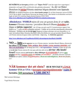 RENGÖRING av korrupta politiker och "Super PACS" som har tagit över regeringen /
        domstolar och tagit USA och förstört den globala ekonomin! Ja, det var Baker
        Donelson är inköpt Förenta staternas högsta domstol som öppnade
        dörren för BAKER Donelson och dess stora kunder pengar för att köpa kampanjer genom SUPER
        PACS! Det är därför Vogel Denise Newsome har lämnat in och / eller lämnat in de dokument som krävs
        begär att hela USA staternas högsta domstol Justices STEG NED:
        http://www.slideshare.net/VogelDenise/071811-ltr-sctjusticerobertssuter

        Allmänheten / WORLD måste få veta att genom detta är ett valår,
        kommer Förenta staterna / president Barack Obama fortsätter att
        lägga ut falska rapporter - det vill säga som görs med 911 kommissionens rapport, Iran
        Rapport etc. - i syfte att lura utländska nationer / Länder att tro att den amerikanska ekonomin
        blomstrar / förbättra när det är det inte! Rapporter troligen utformats och som framställts av vit
        makt Advokatbyrå Baker Donelson Bearman Caldwell & Berkowitz som ger president Barack Obama
        och Förenta staternas kongress ledare med biträde / rådgivning . Se Elektriska apparater:

        http://www.slideshare.net/VogelDenise/021812-chronological-chartfinal-11664990


   K.   NO tror inte på de rapporter tas ut av Förenta staterna / president Barack Obama, eftersom de
        har offrat livet för många, Fäder, mödrar, Barn, bröder, systrar, mostrar, farbröder, och
        Mor-och farföräldrar för att främja den USA: s vita suprematister / sionister orsaker att gå in för
        att ta det inte Förenta staterna för sina egna själviska skäl och att det   har Ally landet
        Israel! Förenta staterna och Isreal har dina släktingar SLAUGHTERD för deras egen
        girighet och hat / rasistiska motiv mot kristna och muslimer! Använda Förenta staterna
        militären att utföra sådana krigsförbrytelser, Brott mot mänskligheten, Brott mot freden,
        osv!




        NÄR kommer det att sluta?         HUR MYCKET LÄNGE
        kommer USA av USA: s korrupta regeringstjänstemän / regim få
        fortsätta Att terrorisera VÄRLDEN?
Med varmaste hälsningar,

Vogel Denise Newsome
 