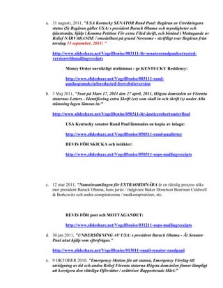 a. 31 augusti, 2011, "USA Kentucky SENATOR Rand Paul: Begäran av Utredningens
   status (S) Begäran gäller USA: s president Barack Obama och myndigheter och
   tjänstemän, hjälp i Komma Petition För extra Filed skrift, och bistånd i Mottagande av
   Relief NÄRVARANDE / omedelbart på grund Newsome - skriftligt svar Begäran från
   torsdag 15 september, 2011: "

   http://www.slideshare.net/VogelDenise/083111-ltr-senatorrandpaulcorrected-
   versionwithmailingreceipts

           Money Order oavsiktligt utelämnas - ge KENTUCKY Residency:

           http://www.slideshare.net/VogelDenise/083111-rand-
           pauluspsmokyinforedacted-forwebsiteversion

b. 3 Maj 2011, "Svar på Mars 17, 2011 den 27 april, 2011, Högsta domstolen av Förenta
   staternas Letters - Identifiering extra Skrift (er) som skall in och skrift (s) under Alla
   stämning lagen lämnas in:"

   http://www.slideshare.net/VogelDenise/050311-ltr-justicerobertssuterfinal

           USA Kentucky senator Rand Paul lämnades en kopia av inlaga:

           http://www.slideshare.net/VogelDenise/050311-rand-paulletter

           BEVIS FÖR SKICKA och intäkter:

           http://www.slideshare.net/VogelDenise/050311-usps-mailingreceipts




c. 12 mar 2011, "Namninsamlingen för EXTRAORDINÄRA är en rättslig process söks
   mot president Barack Obama, hans jurist / rådgivare Baker Donelson Bearman Caldwell
   & Berkowitz och andra conspiratorsna / medkonspiratörer, etc.



           BEVIS FÖR post och MOTTAGANDET:

           http://www.slideshare.net/VogelDenise/031211-usps-mailingreceipts

d. 30 jan 2011, "UNDERSÖKNING AV USA: s president Barack Obama - Är Senator
   Paul akut hjälp som efterfrågas."

   http://www.slideshare.net/VogelDenise/013011-email-senator-randpaul

e. 9 OKTOBER 2010, "Emergency Motion för att stanna, Emergency Förslag till
   utvidgning av tid och andra Relief Förenta staterna Högsta domstolen finner lämpligt
   att korrigera den rättsliga Oförrätter / orättvisor Rapporterade Häri:"
 