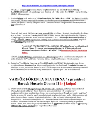 http://www.slideshare.net/VogelDenise/100910-emergency-motion

   Att USA: s kongress och Förenta staterna högsta domstolen har försökt att hindra rättsligt /
   RÄTTSPROCESSER och utredningar samt förstöra och / eller hindra RÄTTVISA i åtal av brottslig /
   CIVILA fel rapporterats.

5. Här är vi nästan ett år senare och "Namninsamlingen för EXTRA KALLELSE" har inte docketed (dvs
   även pengar för ansökningsavgift har lämnats) och lämpliga rättsliga åtgärder mot president Barack
   Obama, sitt juridiska biträde / rådgivare Baker Donelson och andra conspiratorsna / medkonspiratörer
   inte har lämnats in.



   Ännu och ändå har de fräckheten att ta en annan illvillig och Sham / lättsinnig rättegång (dvs den första
   kom av Baker Donelson s Fronting Firm Schwartz Manes Ruby & Slovin på eller omkring 20 januari,
   2009 på uppdrag av Stor-All Alfred som inledde i mars 12 2011 "Petition för Extraordinary skrift")
   och nu 3 februari, 2012 Klagomål från Fronting Firm Garretson koncernen innebar efter, 10 januari
   2012 offentliga åtgärder titeln

                  "ANMÄLAN FÖR UPPSÄGNING - ANSÖKAN OM anklagelse mot president Barack
                  Hussein Obama II - svar på attackerna om Florida A & M University rörande
                  påstådda Kamratfostran incident - ANSÖKAN OM internationell militär intervention
                  behov"

   i arbetet med att inkräkta på kompetensen hos USA: s kongress och de konstitutionella rättigheter och
   andra rättigheter för Vogel Denise Newsome säkrade enligt lagstiftningen i Förenta staterna.

6. Det verkar Vogel Denise Newsome att 3 feb 2012 skadlig och SHAM / lättsinnig rättegång förs av
   president Obamas Fronting Firm (Garretson Group) också kan ha förts till Framkalla Newsome att
   förelägga en stats jurisdiktion domstol och AVSÄGER kongressens Action - dvs de har misslyckats med
   att åstadkomma och Newsome har avböjt att underkasta sig behörighet Ohio State domstolen.




 VARFÖR FÖRENTA STATERNA / s president
    Barack Hussein Obama II är i knipa!
A. Istället för att använda 30 dagar utvidgas till utrymma USA Vita huset, verkar det president Barack
   Obama, hans jurist / rådgivare Baker Donelson, hans administration och konspiratörer /
   medkonspiratörer (dvs. som Garretson Group) har använt denna tid att brutalt repressalier mot Vogel
   Denise Newsome för att utöva sin första och fjortonde rättelsen rättigheter under USA konstitution och
   andra lagar i USA att exponera de Criminal / Civil fel i USA: s regering tjänstemän och deras
   konspiratörer / medkonspiratörer planat MOT Newsome liksom andra amerikanska medborgare och
   utländska nationerna / länder och deras medborgare. Självklart sådan vedergällning av president
   Barack Obama, hans jurist / rådgivare Baker Donelson är inte första och är bara en del av en långvarig
   "Mönster-Of-brutala attacker" mot Vogel Denise Newsome:
 