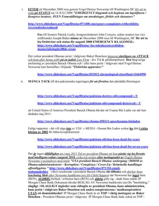 i.   EFTER ett December 2008 resa genom Vogel Denise Newsome till Washington DC för att ta
      reda på STATUS sin 14 JULI 2008 "EMERGENCY klagomål och begäran om lagstiftaren /
      Kongress insatser, ÄVEN Framställningar om utredningar, förhör och slutsatser:"

      http://www.slideshare.net/VogelDenise/071408-emergency-complaints-withexhibits-
      reversedorderreduced

             Fax till Senator Patrick Leahy, kongressledamot John Conyers, sedan senator (nu vice
             ordförande) Joseph Biden minne av December 2008 resa till Washington, DC för att ta
             itu Orättvisor och status för augusti 2008 EMERGENCY KLAGOMÅL:
             http://www.slideshare.net/VogelDenise/ fax-toleahyconyersbiden-
             memorializingdec08dc-resan

      Det verkar president Obamas jurist / rådgivare Baker Donelson lanserat ytterligare en ATTACK
      och kom efter henne jobb på en judisk Law Firm - dvs Trä & glödlampsbytet. Den långvariga
      anslutning av president Barack Obama och / eller hans jurist / rådgivare med Vogel Denise
      Newsome kan fastställas i följande "Elektriska apparater:"

             http://www.slideshare.net/VogelDenise/021812-chronological-chartfinal-11664990

ii.   MÅNGA TACK till den pakistanska regeringen för att förstöra den påstådda föreningen:



             http://www.slideshare.net/VogelDenise/pakistan-destroy-obl-compound~~V

             http://www.slideshare.net/VogelDenise/pakistan-obl-compound-destroyed~~V

      att United States of America President Barack Obama hävdar att Usama Bin Ladin var när han
      dödades maj 2011:

             http://www.slideshare.net/VogelDenise/obama-050111-speechosama-binladen

      Enligt rapporter - det vill säga inte av USA: s MEDIA - Osama Bin Laden verkar ha dött i cirka
      början av 2002 för hälsa komplikationer:

             http://www.slideshare.net/VogelDenise/pakistan-obl-has-been-dead-for-years

             http://www.slideshare.net/VogelDenise/pakistan-obl-has-been-dead-for-seven-years

      Det är ingen tillfällighet att i maj 2011 Tal av president Obama att han påstår sig ha försetts
      med intelligens redan i augusti 2010, cirka två veckor efter mottagandet av Vogels Denise
      Newsome e-postadress med titeln "USA president Barack Obama: undergång / DOOM av
      Obama-administrationens - Korruption / Conspiracy / Cover-Up / Kriminella handlingar
      offentliggöras " http://www.slideshare.net/VogelDenise/071310-email-
      toobamaholder vilket resulterade i president Barack Obama slå tillbaka och skickar hans
      lynchning Mob efter Newsome bankkonto (er) för Child Support när Newsome har inget barn
      (REN), ALDRIG birthed / avbruten barn (REN) och aldrig gifte sig - ändå finns märkt JP
      Morgan Chase Bank Dokument hävdar BESLAG AV Newsome bankkonto (ar) för "barnbidrag."
      olagligt / OLAGLIGT åtgärder som vidtagits av president Obama, hans administration,
      hans jurist / rådgivare Baker Donelson och andra conspiratorsna / medkonspiratörer
      UTAN ett domstolsbeslut! JP Morgan Chase Bank är en TOP / viktig mottagare av Baker
      Donelson - President Obamas jurist / rådgivare. JP Morgan Chase Bank hade också en TOP /
 