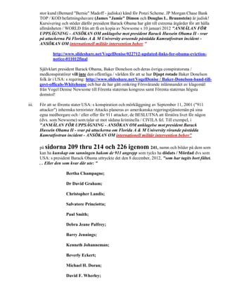 stor kund (Bernard "Bernie" Madoff - judiska) känd för Ponzi Scheme. JP Morgan Chase Bank
       TOP / KOD befattningshavare (James "Jamie" Dimon och Douglas L. Braunstein) är judisk!
       Kursivering och stöder därför president Barack Obama har gått till extrema åtgärder för att hålla
       allmänheten / WORLD från att få en kopia av Newsome s 10 januari 2012 "ANMÄLAN FÖR
       UPPSÄGNING - ANSÖKAN OM anklagelse mot president Barack Hussein Obama II - svar
       på attackerna På Floridas A & M University avseende påstådda Kamratfostran incident -
       ANSÖKAN OM internationell militär intervention behov "

              http://www.slideshare.net/VogelDenise/022712-updated-links-for-obama-eviction-
              notice-011012final

       Självklart president Barack Obama, Baker Donelson och deras övriga conspiratorsna /
       medkonspiratörer vill inte den offentliga / världen för att se hur Djupt rotade Baker Donelson
       folk är i USA: s regering: http://www.slideshare.net/VogelDenise / Baker-Donelson-band-till-
       govt-officals-Whitehouse och hur de har gått omkring Försvårande inlämnandet av klagomål
       från Vogel Denise Newsome till Förenta staternas kongress samt Förenta staternas högsta
       domstol!

iii.   För att se förenta stater USA: s konspiration och mörkläggning av September 11, 2001 ("911
       attacker") inhemska terrorister Attacks planeras av amerikanska regeringstjänstemän på sina
       egna medborgare och / eller offer för 911 attacker, de BESLUTNA att förstöra livet för någon
       (dvs. som Newsome) som talar ut mot sådana kriminella / CIVILA fel. Till exempel, i
       "ANMÄLAN FÖR UPPSÄGNING - ANSÖKAN OM anklagelse mot president Barack
       Hussein Obama II - svar på attackerna om Florida A & M University rörande påstådda
       Kamratfostran incident - ANSÖKAN OM internationell militär intervention behov"

       på sidorna 209 thru 214 och 226 igenom 241, namn och bilder på dem som
       kan ha kunskap om sanningen bakom de 911 angrepp som tycks ha dödats / Mördad dvs som
       USA: s president Barack Obama uttryckte det den 8 december, 2012, "som har tagits bort fältet.
       . . Eller den som kvar där ute: "

                      Bertha Champagne;

                      Dr David Graham;

                      Christopher Landis;

                      Salvatore Princiotta;

                      Paul Smith;

                      Debra Jeane Palfrey;

                      Barry Jennings;

                      Kenneth Johanneman;

                      Beverly Eckert;

                      Michael H. Doran;

                      David F. Wherley;
 