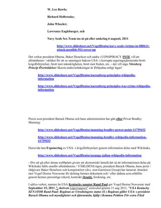 W. Lee Rawls;

               Richard Holbrooke;

               John Wheeler;

               Lawrence Eagleburger, och

               Navy Seals Sex Team tas ut på eller omkring 6 augusti, 2011

                      http://www.slideshare.net/VogelDenise/navy-seals-victims-in-080611-
                      attack-possible-911-cover-up

Det verkar president Obama, Baker Donelson och andra i CONSPIRACY INTE vill att
allmänheten / världen för att se sanningen bakom USA: s korrupta regeringstjänstemän brott:
krigsförbrytelser, brott mot mänskligheten, brott mot freden, etc. - det vill säga Nürnberg
Princip Överträdelser liksom andra kränkningar är förbjudna enligt lagar!

       http://www.slideshare.net/VogelDenise/nuremberg-principles-wikipedia-
       information

       http://www.slideshare.net/VogelDenise/nuremberg-principles-war-crime-wikipedia-
       information




Precis som president Barack Obama och hans administration har gått efter Privat Bradley
Manning:

       http://www.slideshare.net/VogelDenise/manning-bradley-power-point-11759432

       http://www.slideshare.net/VogelDenise/manning-bradley-wikipedia-information-
       11759433

Huruvida han Exponering av USA: s krigsförbrytelser genom information delas med Wikileaks:

       http://www.slideshare.net/VogelDenise/assange-julian-wikipedia-information

- Dvs att gå efter denna webbplats givare att ekonomiskt lamslå det så att informationen delas på
Wikileaks hålls utanför allmänhetens / VÄRLDENS ögon, president Barack Obama, hans jurist /
rådgivare Baker Donelson och konspiratörer (dvs. som Garretson Group) har lanserat Attacker
mot Vogel Denise Newsome för delning hennes dokument och / eller sådana som erhållits
genom hennes personliga rekord, kontrakt (brutit), forskning, etc.

I själva verket, snarare än USA Kentucky senator Rand Paul ger Vogel Denise Newsome med
September 15, 2011 ", skriven Lägesrapport" anmodad genom 31 aug 2011, "USA Kentucky
SENATOR Rand Paul: Begäran av Utredningens status (S ) Begäran gäller USA: s president
Barack Obama och myndigheter och tjänstemän, hjälp i Komma Petition För extra Filed
 