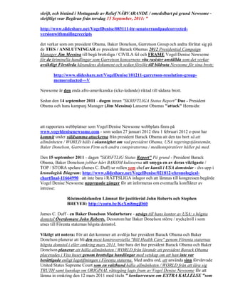 skrift, och bistånd i Mottagande av Relief NÄRVARANDE / omedelbart på grund Newsome -
skriftligt svar Begäran från torsdag 15 September, 2011: "

http://www.slideshare.net/VogelDenise/083111-ltr-senatorrandpaulcorrected-
versionwithmailingreceipts

det verkar som om president Obama, Baker Donelson, Garretson Group och andra förlitat sig på
de TIES / ANSLUTNINGAR av president Barack Obamas 2012 Presidential Campaign
Manager Jim Messina till begå brottsliga / CIVILA fel och FRAME Vogel Denise Newsome
för de kriminella handlingar som Garretson koncernens vita rasister anställda som det verkar
avsiktligt Förstörda kärandens dokument och sedan försökt till bildruta Newsome för sina brott:

       http://www.slideshare.net/VogelDenise/101211-garretson-resolution-group-
       memoredacted~~V

Newsome är den enda afro-amerikanska (icke-ledande) riktad till sådana brott.

Sedan den 14 september 2011 - dagen innan "SKRIFTLIGA Status Report" Due - President
Obama och hans kampanj Manager (Jim Messina) Lanserat Obamas "attack" Hemsida:



att rapportera webbplatser som Vogel Denise Newsome webbplats finns på
www.vogeldenisenewsome.com - som sedan 27 januari 2012 thru 1 februari 2012 e-post har
kommit under våldsamma attackerna från president Barack Obama att den tas bort så att
allmänheten / WORLD hålls i okunnighet om vad president Obama, USA regeringstjänstemän,
Baker Donelson, Garretson Firm och andra conspiratorsna / medkonspiratörer håller på med.

Den 15 september 2011 - dagen "SKRIFTLIG Status Report" På grund - President Barack
Obama, Baker Donelson jobbar hårt BAKOM kulisserna att smyga en av deras viktigaste /
TOP / STORA spelare (James C. Duff) ur rollen som chef av kansli i USA domstolar - dvs upp i
kronologisk Diagram: http://www.slideshare.net/VogelDenise/021812-chronological-
chartfinal-11664990 att inte bara i RÄTTSLIGA inlagor och att lämnas till kongressen begärde
Vogel Denise Newsome upprepade gånger för att informeras om eventuella konflikter av
intresse:

              Röstmeddelanden Lämnat för justitieråd John Roberts och Stephen
              BREYER: http://youtu.be/KcXm8mgjD60

James C. Duff - en Baker Donelson Medarbetare - utsågs till hans kontor av USA: s högsta
domstol Överdomare John Roberts. Dessutom har Baker Donelson större / nyckelroll i som
utses till Förenta staternas högsta domstol.

Viktigt att notera: För att det kommer att avslöja hur president Barack Obama och Baker
Donelson planerar att bli den mest kontroversiella "Bill Health Care" genom Förenta staternas
högsta domstol i eller omkring mars 2011. Inte bara det hur president Barack Obama och Baker
Donelson planerar att hålla allmänheten / WORLD från lärande att president Barack Obama
placerades i Vita huset genom brottsliga handlingar med vetskap om att han inte var
berättigade enligt lagstiftningen i Förenta staterna. Med andra ord, att använda sina förvärvade
United States Supreme Court som en vakthund hålla allmänheten / WORLD från att lära sig
TRUTH samt kunskap om ORIGINAL rättegång lagts fram av Vogel Denise Newsome för att
lämna in omkring den 12 mars 2011 med titeln " konkurrensen om EXTRA KALLELSE "som
 