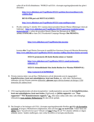 syftar till att få till allmänheten / WORLD vad USA: s korrupta regeringstjänstemän har gömt i
           årtionden:

                  http://www.slideshare.net/VogelDenise/031211-petition-forextraordinarywrit-
                  exhibits-final

                  BEVIS FÖR post och MOTTAGANDET:

                  http://www.slideshare.net/VogelDenise/031211-usps-mailingreceipts

    iv.    På eller omkring 21 oktober 2011 (samma datum president Barack Obama tillkännager slutet på
           Irakkriget - http://www.slideshare.net/VogelDenise/101211-garretson-resolution-group-
           memoredacted ), verkar det president Barack Obama har åberopat på de TIES /
           ANSLUTNINGAR av hans 2012 Presidential Campaign Manager Jim MESSINA:



                          http://www.slideshare.net/VogelDenise/jim-messina



           komma efter Vogel Denise Newsome är anställd hos Garretson Group och Messina Bemanning:
           http://www.slideshare.net/VogelDenise/101411-messina-staffing-timesheet-denise-newsome

                          10/21/11 promemoria till Justin Roehm minne av Samtal:

                          http://www.slideshare.net/VogelDenise/102111-email-justinsandy-
                          redacted~~V

                          10/21/11 röstmeddelande från Justin Roehm över Messina PERSONAL:

                          http://youtu.be/GACKP80QRaQ

B. Förenta staterna måste vara på låsa i Mellanöstern och de tjänstemän som är engagerade i
   krigsförbrytelser, brott mot mänskligheten, brott mot freden, etc. inför rätta i Mellanöstern
   tribunaler och inte Förenta staternas domstolar, eftersom ingen rättvisa kommer att återges i USA
   domstolar för sådana brott!



C. USA regeringstjänstemän och deras konspiratörer / medkonspiratörer ansvarar för de krigsförbrytelser,
   brott mot mänskligheten, brott mot freden, frigörande av falska rapporter som "Iran
   rapporten" "911 Kommissionens rapport," etc. Alla måste ställas inför rätta i alla tillämpliga
   tribunalerna (som omfattar Mellanöstern) för den roll de spelade.



D. Det framgår av bevisningen och USA: s korrupta regeringstjänstemän försöker att dölja sin korruption
   och brott, att krigen i Mellanöstern (Afghanistan, Irak och Iran) inte var motiverade. Vidare fanns det
   aldrig någon "massförstörelsevapen" Hittade och inga belägg för att "911 attacker utfördes av någon
   utländsk nation / landets medborgare, men verkar ha utförts av korrupta amerikanska
 