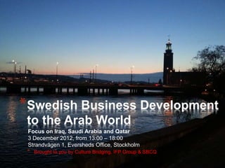 Focus on Iraq, Saudi Arabia and Qatar
3 December 2012, from 13:00 – 18:00
Strandvägen 1, Eversheds Office, Stockholm
*Swedish Business Development
to the Arab World
* Brought to you by Culture Bridging, IFP Group & SBCQ
 