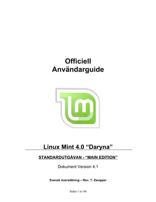 Officiell
     Användarguide




 Linux Mint 4.0 “Daryna”
STANDARDUTGÅVAN - “MAIN EDITION”

         Dokument Version 4.1


    Svensk översättning – Rev. 7: Zwopper


                 Sidan 1 av 84
 