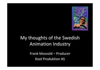 My	thoughts	of	the	Swedish	
Animation	Industry	
Frank	Mosvold	–	Producer	
Kool	Produktion	AS	
 