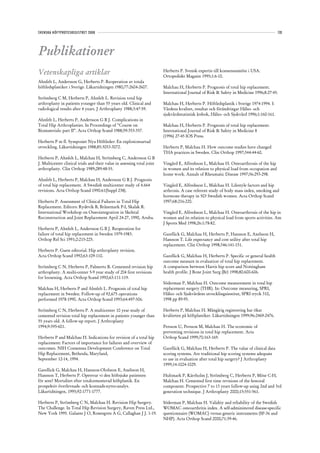 SVENSKA HÖFTPROTESREGISTRET 2008                                                                                                            133




Publikationer
Vetenskapliga artiklar                                                    Herberts P. Svensk expertis till konsensusmöte i USA.
                                                                          Ortopediskt Magasin 1995;1:6-10.
Ahnfelt L, Andersson G, Herberts P. Reoperation av totala
höftledsplastiker i Sverige. Läkartidningen 1980;77:2604-2607.            Malchau H, Herberts P. Prognosis of total hip replacement.
                                                                          International Journal of Risk & Safety in Medicine 1996;8:27-45.
Strömberg C M, Herberts P, Ahnfelt L. Revision total hip
arthroplasty in patients younger than 55 years old. Clinical and          Malchau H, Herberts P. Höftledsplastik i Sverige 1974-1994. I:
radiological results after 4 years. J Arthroplasty 1988;3:47-59.          Vårdens kvalitet, resultat och förändringar Hälso- och
                                                                          sjukvårdsstatistisk årsbok, Hälso- och Sjukvård 1996;1:160-161.
Ahnfelt L, Herberts P, Andersson G B J. Complications in
Total Hip Arthroplasties. In Proceedings of ”Course on                    Malchau H, Herberts P. Prognosis of total hip replacement.
Biomaterials: part II”. Acta Orthop Scand 1988;59:353-357.                International Journal of Risk & Safety in Medicine 8
                                                                          (1996) 27-45 IOS Press.
Herberts P m fl. Symposiet Nya Höftleder: En explosionsartad
utveckling. Läkartidningen 1988;85:3053-3072.                             Herberts P, Malchau H. How outcome studies have changed
                                                                          THA practices in Sweden. Clin Orthop 1997;344:44-60.
Herberts P, Ahnfelt L, Malchau H, Strömberg C, Andersson G B
J. Multicenter clinical trials and their value in assessing total joint   Vingård E, Alfredsson L, Malchau H. Osteoarthrosis of the hip
arthroplasty. Clin Orthop 1989;289:48-55.                                 in women and its relation to physical load from occupation and
                                                                          home work. Annals of Rheumatic Disease 1997;56:293-298.
Ahnfelt L, Herberts P, Malchau H, Andersson G B J. Prognosis
of total hip replacement. A Swedish multicenter study of 4.664            Vingård E, Alfredsson L, Malchau H. Lifestyle factors and hip
revisions. Acta Orthop Scand 1990:61(Suppl 238).                          arthrosis. A case referent study of body mass index, smoking and
                                                                          hormone therapy in 503 Swedish women. Acta Orthop Scand
Herberts P. Assessment of Clinical Failures in Total Hip                  1997;68:216-220.
Replacement. Editors: Rydevik B, Brånemark P-I, Skalak R.
International Workshop on Osseointegration in Skeletal                    Vingård E, Alfredsson L, Malchau H. Osteoarthrosis of the hip in
Reconstruction and Joint Replacement April 24-27, 1990, Aruba.            women and its relation to physical load from sports activities. Am
                                                                          J Sports Med 1998;26:1:78-82.
Herberts P, Ahnfelt L, Andersson G B J. Reoperation for
failure of total hip replacement in Sweden 1979-1983.                     Garellick G, Malchau H, Herberts P, Hansson E, Axelsson H,
Orthop Rel Sci 1991;2:215-225.                                            Hansson T. Life expectancy and cost utility after total hip
                                                                          replacement. Clin Orthop 1998;346:141-151.
Herberts P. Guest editorial. Hip arthroplasty revision.
Acta Orthop Scand 1992;63:109-110.                                        Garellick G, Malchau H, Herberts P. Specific or general health
                                                                          outcome measure in evaluation of total hip replacement.
Strömberg C N, Herberts P, Palmertz B. Cemented revision hip              A comparison between Harris hip score and Nottingham
arthroplasty. A multi-center 5-9 year study of 204 first revisions        health profile. J Bone Joint Surg (Br) 1998;80:600-606.
for loosening. Acta Orthop Scand 1992;63:111-119.
                                                                          Söderman P, Malchau H. Outcome measurement in total hip
Malchau H, Herberts P and Ahnfelt L. Prognosis of total hip               replacement surgery (THR). In: Outcome measuring, SPRI,
replacement in Sweden. Follow-up of 92,675 operations                     Hälso- och Sjukvårdens utvecklingsinstitut, SPRI tryck 310,
performed 1978-1990. Acta Orthop Scand 1993;64:497-506.                   1998 pp 89-95.

Strömberg C N, Herberts P. A multicenter 10 year study of                 Herberts P, Malchau H. Mångårig registrering har ökat
cemented revision total hip replacement in patients younger than          kvaliteten på höftplastiker. Läkartidningen 1999;96:2469-2476.
55 years old. A follow-up report. J Arthroplasty
1994;9:595-601.                                                           Persson U, Persson M, Malchau H. The economic of
                                                                          preventing revisions in total hip replacement. Acta
Herberts P and Malchau H. Indications for revision of a total hip         Orthop Scand 1999;70:163-169.
replacement: Factors of importance for failures and overview of
outcomes. NIH Consensus Development Conference on Total                   Garellick G, Malchau H, Herberts P. The value of clinical data
Hip Replacement, Bethesda, Maryland,                                      scoring systems. Are traditional hip scoring systems adequate
September 12-14, 1994.                                                    to use in evaluation after total hip surgery? J Arthroplasty
                                                                          1999;14:1024-1029.
Garellick G, Malchau H, Hansson-Olofsson E, Axelsson H,
Hansson T, Herberts P. Opererar vi den höftsjuke patienten                Hultmark P, Kärrholm J, Strömberg C, Herberts P, Möse C-H,
för sent? Mortalitet efter totalcementerad höftplastik. En                Malchau H. Cemented first time revisions of the femoral
prospektiv överlevnads- och kostnads-nytto-analys.                        component. Prospective 7 to 13 years follow-up using 2nd and 3rd
Läkartidningen, 1995;92:1771-1777.                                        generation technique. J Arthroplasty 2000;15:551-561.

Herberts P, Strömberg C N, Malchau H. Revision Hip Surgery.               Söderman P, Malchau H. Validity and reliability of the Swedish
The Challenge. In Total Hip Revision Surgery, Raven Press Ltd.,           WOMAC osteoarthritis index. A self-administered disease-specific
New York 1995. Galante J O, Rosengren A G, Callaghan J J. 1-19.           questionnaire (WOMAC) versus generic instruments (SF-36 and
                                                                          NHP). Acta Orthop Scand 2000;71:39-46.
 
