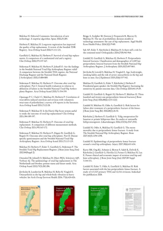 134                                                                                                                                                                                                                                                                                                                                                                 SVENSKA HÖFTPROTESREGISTRET 2008




Malchau H. Editorial Comments. Introduction of new                                                                                                                                                                                                           Briggs A, Sculpher M, Dawson J, Fitzpatrick R, Murray D,
technology: A stepwise algorithm. Spine 2000;25:285.                                                                                                                                                                                                         Malchau H. The use of probabilistic decision models in
                                                                                                                                                                                                                                                             technology assessment: the case of hip replacement. Appl Health
Herberts P, Malchau H. Long-term registration has improved                                                                                                                                                                                                   Econ Health Policy 2004;3(2):79-89.
the quality of hip replacement. A review of the Swedish THR
Registry. Acta Orthop Scand 2000;71:111-121.                                                                                                                                                                                                                 Sah AP, Eisler T, Kärrholm J, Malchau H. Is there still a role for
                                                                                                                                                                                                                                                             the cemented stem? Orthopaedics 2004;27(9):963-964.
Garellick G, Malchau H, Herberts P. Survival of total hip replace-
ments: A comparison of a randomized trial and a registry.                                                                                                                                                                                                    Lindahl H, Garellick G, Malchau H, Herberts P. Periprosthetic
Clin Orthop 2000;375:157-167.                                                                                                                                                                                                                                femoral fractures. Classification and demographics of 1,049 late
                                                                                                                                                                                                                                                             periprosthetic femoral fractures from the Swedish National Hip
Söderman P, Malchau H, Herberts P, Johnell O. Are the findings                                                                                                                                                                                               Arthroplasty Register. J Arthroplasty 2005;20(7):857-865.
in the Swedish National Total Hip Arthroplasty Register valid?
A comparison between the Swedish THA register, the National                                                                                                                                                                                                  Järvholm B, Lewold S, Malchau H, Vingård E. Age, bodyweight,
Discharge Register and the National Death Register.                                                                                                                                                                                                          smoking habits and the risk of severe osteoarthritis in the hip and
J Arthroplasty 2000;15:884-889.                                                                                                                                                                                                                              knee in men. Eur J Epidemiol 2005;20(6):537-542.

Söderman P, Malchau H, Herberts P. Outcome after total hip                                                                                                                                                                                                   Malchau H, Garellick G, Eisler T, Kärrholm J, Herberts P.
arthroplasty. Part I. General health evaluation in relation to                                                                                                                                                                                               Presidential guest speaker: the Swedish Hip Registry: Increasing the
definition of failure in the Swedish National Total Hip Arthro-                                                                                                                                                                                              sensitivity by patient outcome data. Clin Orthop 2005;441:19-29.
plasty Register. Acta Orthop Scand 2000;71:354-359.
                                                                                                                                                                                                                                                             Lindahl H, Garellick G, Regnér H, Herberts P, Malchau H. Three
Oparaugo P C, Clark I C, Malchau H, Herberts P. Correlation of                                                                                                                                                                                               hundred and twenty-one periprosthetic femoral fractures J Bone
wear-debris induced osteolysis and revision with volumetric                                                                                                                                                                                                  Joint Surg (Am) 2006;88(6):1215-1222.
wear-rates of polyethylene: a survey of 8 reports in the literature.
Acta Orthop Scand 2001;72:22-28.                                                                                                                                                                                                                             Lindahl H, Malchau H, Odén A, Garellick G. Risk factors for
                                                                                                                                                                                                                                                             failure after treatment of a periprosthetic fracture of the femur.
Söderman P, Malchau H. Is the Harris Hip Score system useful                                                                                                                                                                                                 J Bone Joint Surg (Br) 2006;88(1):26-30.
to study the outcome of total hip replacement? Clin Orthop
2001;384:189-197.                                                                                                                                                                                                                                            Kärrholm J, Herberts P, Garellick G. Tidig omoperation för
                                                                                                                                                                                                                                                             luxation av primär höftprotes ökar. En analys av nationella
Söderman P, Malchau H, Herberts P. Outcome of total hip                                                                                                                                                                                                      höftprotesregistret. Läkartidningen 2006;103(36):2547-2550.
replacement. A comparison of different measurement methods.
Clin Orthop 2001;390:163-172.                                                                                                                                                                                                                                Lindahl H, Odén A, Malchau H, Garellick G. The excess
                                                                                                                                                                                                                                                             mortality due to periprosthetic femur fracture. A study from
Söderman P, Malchau H, Herberts P, Zügner R, Garellick G,                                                                                                                                                                                                    The Swedish National Hip Arthroplasty Register. Bone
Regnér H. Outcome after total hip arthroplasty. Part II. Disease                                                                                                                                                                                             2007;40(5):1294-1298.
specific questionnaires and the Swedish National Total Hip
Arthroplasty Register. Acta Orthop Scand 2001;72:113-119.                                                                                                                                                                                                    Lindahl H. Epidemiology of periprosthetic femur fracture
                                                                                                                                                                                                                                                             around a total hip arthroplasty. Injury 2007;38(6):651-654.
Malchau H, Herberts P, Eisler T, Garellick G, Söderman P. The
Swedish Total Hip Replacement Register. J Bone Joint Surg (Am)                                                                                                                                                                                               Kurtz SM, Ong KL, Schmier J, Mowat F, Saleh K, Dybvik E,
2002:84(Suppl 2).                                                                                                                                                                                                                                            Kärrholm J, Garellick G, Havelin LI, Furnes O, Malchau H, Lau
                                                                                                                                                                                                                                                             E. Future clinical and economic impact of revision total hip and
Ostendorf M, Johnell O, Malchau H, Dhert WJA, Schrijvers AJP,                                                                                                                                                                                                knee arthroplasty. J Bone Joint Surg (Am) 2007;89 Suppl
Verbout AJ. The epidemiology of total hip replacement in The                                                                                                                                                                                                 3:144-151.
Netherlands and Sweden: present status and future needs. Acta
Orthop Scand 2002;73(3):282-286.                                                                                                                                                                                                                             Lindahl H, Eisler T, Odén A, Garellick G, Malchau H. Risk
                                                                                                                                                                                                                                                             factors associated with the late periprosthetic femur fracture. A
Järvholm B, Lundström R, Malchau H, Rehn B, Vingård E.                                                                                                                                                                                                       study of 113,523 primary THA and 12,516 revisions. Inskickad
Osteoarthritis in the hip and whole-body vibration in heavy                                                                                                                                                                                                  för publikation 2008.
vehicles. Int Arch Occup Environ Health 2004; 77(6):424-426.
                                                                                                                                                                                                                         20




                                                                                                                                                                                                                                                                                                                                                             20
                                                                                              19




                                                                                                                                                                                                                           00




                                                                                                                                                                                                                                                                                                                                                               02
                                                                                               98




  PROGNOSIS OF TOTAL HIP                                                                                                         Prognosis of Total Hip                                                                                                              Prognosis of Total Hip                                                                                                                        Speciﬁc or general health outcome measures

  R EPLACEMENT                                                                                                                                                                                                                                                                                                                                                                                                     in the evaluation of total hip replacement


                                                                                                                                 Replacement                                                                                                                         Replacement
                                                                                                                                                                                                                                                                                                                                                                                                                   A COMPARISON BETWEEN THE HARRIS HIP SCORE AND THE
                                                                                                                                                                                                                                                                                                                                                                                                                   NOTTINGHAM HEALTH PROFILE
                                                                                                                                                                                                                                                                                                                                                                                                                   G¨ ran Garellick, Henrik Malchau, Peter Herberts
                                                                                                                                                                                                                                                                                                                                                                                                                    o
  Revision and Re-Revision                                                                                                                                                                                                                                                                                                                                                                                         From G¨ teborg University, Sweden
                                                                                                                                                                                                                                                                                                                                                                                                                         o

  Rate in THR:
  A Revision-Risk
                                                                                                                                 Update and Validation of Results                                                                                                    Update of Results and Risk-Ratio
                                                                                                                                                                                                                                                                                                                                                                                W     e assessed 100 patients with a primary total hip                    mented prosthesis. Both groups were cohorts of larger pro-

                                                                                                                                 from the Swedish National Hip                                                                                                       Analysis for Revision and Re-revision                                                                             replacement using the Harris hip score and the
                                                                                                                                                                                                                                                                                                                                                                                Nottingham Health Proﬁle at one, three and ﬁve years
                                                                                                                                                                                                                                                                                                                                                                                                                                                          spective and randomised studies comparing two cemented
                                                                                                                                                                                                                                                                                                                                                                                                                                                          (Charnley and Spectron) and two uncemented (Harris-
  Study of 148,359                                                                                                                                                                                                                                                   from the Swedish National Hip                                                                              after operation. They were derived from two                               Galante I and PCA) systems. The groups were classified into

                                                                                                                                 Arthroplasty Registry
                                                                                                                                                                                                                                                                                                                                                                                                                                                                                                     1
                                                                                                                                                                                                                                                                                                                                                                                prospective randomised series of cemented and                             clinical categories according to Charnley in which category
  Primary Operations                                                                                                                                                                                                                                                 Arthroplasty Register 1979-2000.                                                                           uncemented replacements.                                                  A describes unilateral hip disease, category B bilateral hip

                                                                                                                                 1979-1998.
                                                                                                                                                                                                                                                                                                                                                                                   Both scoring systems correlated highly and were                        disease and category C multiple joint disease or other
                                                                                                                                                                                                                                                                                                                                                                                each heavily inﬂuenced by the system of functional                        disabilities impairing walking ability. The details of the
                                                                                                                                                                                                                                                                                                                                                                                classiﬁcation deﬁned by Charnley. After ﬁve years                         patients are shown in Table I. Patients were examined before
                                                                                                                                                                                                                                                                                                                                                                                both reﬂected the function of the implant and the                         operation and at one, three, and five years after. An inde-
                                                                                                                                                                                                                                                                                                                                                                                general state of the patient. A higher degree of                          pendent physiotherapist performed the clinical follow-up.
                                                                                                                                                                                                                                                                                                                                                                                                                                                                                      2
                                                                                                                                                                                                                                                                                                                                                                                sensitivity is needed to show differences in the                          Harris hip score (HHS). In the HHS, activities of daily
                                                                                                                                                                                                                                                                                                                                                                                performance of an implant in the short and medium                         living and gait account for 47 points, pain for 44, joint
                                                                                                                                                                                                                                                                                                                                                                                term. We do not yet have an ideal system of clinical                      movement for 5 and absence of deformity for 4 in a total of
                                                                                                                                                                                                                                                                                                                                                                                assessment and the overall function must always be                        100. Harris deﬁned 90 to 100 points as excellent, 80 to 90
                                                                                                                                                                                                                                                                                                                                                                                properly assessed.                                                        as good, 70 to 80 as fair and below 70 as poor.
                                                                                                                                                                                                                                                                                                                                                                                J Bone Joint Surg [Br] 1998;80-B:600-6.
                                                                                                                                                                                                                                                                                                                                                                                                                                                          Nottingham Health Proﬁle (NHP). This is a health-related
                                                                                                                                                                                                                                                                                                                                                                                                                                                                                6
                                                                                                                                                                                                                                                                                                                                                                                Received 5 September 1997; Accepted after revision 9 January 1998         quality-of-life score developed and tested for its validity
                                                                                                                                                                                                                                                                                                                                                                                                                                                                                     7,8
                                                                                                                                                                                                                                                                                                                                                                                                                                                          and reliability in the UK and in Sweden in a translated
                                                                                                                                                                                                                                                                                                                                                                                                                                                                9
                                                                                                                                                                                                                                                                                                                                                                                                                                                          form. It consists of two parts. The ﬁrst contains 38 ques-
                                                                                                                                                                                                                                                                                                                                                                                Speciﬁc scoring systems have been widely used to assess                   tions requiring the answer ‘yes’ or ‘no’, dealing with six
                                                                                                                                                                                                                                                                                                                                                                                                     1-4
                                                                                                                                                                                                                                                                                                                                                                                the clinical results     after total hip replacement. Most                aspects of health, namely pain, energy, sleep, mobility,
                                                                                                                                                                                                                                                                                                                                                                                attempt to measure the outcomes of technique and proced-                  emotional reaction and social isolation. The items are
                                                                                                                                                                                                                                                                                                                                                                                ure and do not assess the effect on general function and the              weighted and each yields a value of between 0 and 100,
                                                                                                                                                                                                                                                                                                                                                                                                            5
                                                                                                                                                                                                                                                                                                                                                                                satisfaction of the patient.                                              with the worst state being 100. The second part has seven
                                                                                                                                                                                                                                                                                                                                                                                   We have evaluated the quality of life before and after                 sections, answered as yes or no, which reﬂect the frequency
                                                                                                                                                                                                                                                                                                                                                                                operation over a minimum of ﬁve years and compared the                    of problems with occupation, housework, social life, family
                                                                                                                                                                                                                                                                                                                                                                                results with the information obtained from a speciﬁc scor-                life, sexual function, hobbies and holidays. The answers
                                                                                                                                                                                                                                                                                                                                                                                ing system in order to see whether a general health proﬁle                can be compared with the average scores in a population
                                                                                                                                                                                                                                                                                                                                                                                was more sensitive than a conventional hip score in                       matched for age and gender. The values of all six items in
                                                                                                                                                                                                                                                                                                                                                                                describing the outcome of hip replacement.                                part 1 are added and the total divided by six to give the
                                                                                                                                                                                                                                                                                                                                                                                                                                                          global score.
                                                                                                                                                                                                                                                                                                                                                                                Patients and Methods                                                      Patient satisfaction. At each follow-up the patients were

                                                                                                                                                                                                                                                                                                                          H ENRIK M ALCHAU
                                                                                                                                                                                                                                                                                                                                                                                                                                                          asked if they were satisﬁed, uncertain or dissatisﬁed with
                                                                                                                                                                                                                                                                                                                                                                                We made a prospective study of 100 patients, 54 of whom                   the result of the operation.

                                                                                                                                                                                      H ENRIK M ALCHAU                                                                                                                     P ETER H ERBERTS
                                                                                                                                                                                                                                                                                                                                                                                had had a cemented total hip replacement and 46 an unce-                  Radiological evaluation. At each review an antero-
                                                                                                                                                                                                                                                                                                                                                                                                                                                          posterior (AP) radiograph of the pelvis was taken together

                                                                                                                                                                                      P ETER H ERBERTS                                                                                                                    G ÖRAN G ARELLICK                                     G. Garellick, MD, PhD                                                     with AP and true lateral views of the hip. Radiological
                                                                                                                                                                                                                                                                                                                                                                                H. Malchau, MD, PhD                                                       evaluation of the cup and stem was performed according to
                                                                                                                                                                                                                                        SWEDISH
                                                                                                                                                                                      P ETER S ÖDERMAN                                                                                                                    P ETER S ÖDERMAN
                                                                                                                                                                                                                                                                                                                                                                                P. Herberts, MD, PhD                                                                                                             10
                                                                                                                                                                                                                                                                                                                                                                                Department of Orthopaedics, Institute of Surgical Sciences, Sahlgrenska   the criteria of Hodgkinson, Shelley and Wroblewski and
                                                                                                                                                                                                                                 ORTHOPAEDIC ASSOCIATION
                                                                                                                                                                                                                                                                                                                                                                                                                                                                                               11
                                                                                                                                                                                                                                                                                                                                                                                University Hospital, G¨ teborg University, S-413 45 G¨ teborg, Sweden.
                                                                                                                                                                                                                                                                                                                                                                                                      o                              o                    Harris, McCarthy and O’Neill              (modiﬁed system),

                                                                 HENRIK MALCHAU                                                                                                           A NDERS O DÉN                                                                                                                      T HOMAS E ISLER                                    Correspondence should be sent to Dr G. Garellick.
                                                                                                                                                                                                                                                                                                                                                                                ©1998 British Editorial Society of Bone and Joint Surgery
                                                                                                                                                                                                                                                                                                                                                                                                                                                          respectively.
                                                                                                                                                                                                                                                                                                                                                                                                                                                          Statistical analysis. All statistical calculations were made
                                                                                                                                                                                                                                                                                                                                                                                0301-620X/98/48345 $2.00
                                                                  PETER HERBERTS
                                                                                                                                                                                                                                                                                                                                                                                                                                                          on a personal computer using SPSS for Windows 95 (Ver.

                                                                                                                                                                                   D EPARTMENT OF O RTHOPAEDICS ,                                                                                                      D EPARTMENT OF O RTHOPAEDICS ,                           600                                                                                            THE JOURNAL OF BONE AND JOINT SURGERY

                                                                Department of Orthopaedics                                                                                         G ÖTEBORG U NIVERSITY , S WEDEN .                                                                                                   G ÖTEBORG U NIVERSITY , S WEDEN .
                                                                     University of Göteborg                                                                                                  www.jru.orthop.gu.se                 JOINT REPLACEMENT UNIT
                                                                                                                                                                                                                                                                                                                                 www.jru.orthop.gu.se
                                                                                     Sweden           Joint Replacement Unit                                                                                                    DEPARTMENT OF ORTHOPAEDICS
                                                                                                    Department of Orthopaedics                                                                                                     GÖTEBORG UNIVERSITY
                                                                                                                                                                                                                                          SWEDEN
      Scientific Exhibition presented at the 65th Annual Meeting of the American Academy of            Göteborg University       Scientific Exhibition presented at the 67th Annual Meeting of the American Academy of                                               Scientific Exhibition presented at the 69th Annual Meeting of the American Academy of
                  Orthopaedic Surgeons, March 19–23, 1998, New Orleans, USA                                   Sweden                            Orthopaedic Surgeons, March 15-19, 2000, Orlando, USA.                                                                              Orthopaedic Surgeons, February 13-17, 2002, Dallas, USA.
 
