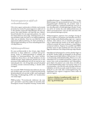 SVENSKA HÖFTPROTESREGISTRET 2008                                                                                               85




Patientrapporterat utfall och                                     tionsläkareföreningen, Ortopedsjuksköterskor i Sverige,
                                                                  Riksföreningen för operationssjukvård samt Sektionen för
verksamhetsanalys                                                 Ortoped-kirurgisk rehabilitering och projektet stöds av
                                                                  LÖF då infektioner i samband proteskirurgi svarar för en
I förra årets rapport analyserades tre kliniker med avseende      inte obetydlig andel av försäkringsbolagets ärenden. Projek-
på mindre bra resultat för patientrapporterat utfall och två      tets mål är att minska den reala infektionsfrekvensen vid
av dessa kliniker analyserade frågeställningen till förra rap-    elektiva protesoperationer i knä och höft med minst 50%.
porten. Den tredje kliniken, som hade låg vinst i hälsore-        (www.patientforsakringen.se/priss)
laterad livskvalitet för sina opererade patienter, har under
året lokalt diskuterat denna fråga. Arbetshypotesen var att       Höftprotesregistret registrerar bara ytterligare kirurgi på
man på klinken under åren haft en viss indikationsglidning,       grund av infektion. De patienter som behandlas med till ex-
vilket man nu bekräftat. Detta har som följd fått en mer          empel livslång antibiotikabehandling ingår inte i registrets
uppstramad indikationssättning och ökad användning av             databaser. Detta faktum och en eventuell underrapporte-
icke-kirurgisk behandling som första behandlingsalternativ        ring av infektionskirurgi innebär att det därför uppstår ett
vid tidig höftartros.                                             mörkertal avseende den sanna incidensen av djup höftpro-
                                                                  tesrelaterad infektion. Registret har parallellt med PRISS-
                                                                  projektet startat en egen utredning som syftar till att kart-
Infektionsproblemet                                               lägga alla infektioner efter höftproteskirurgi enligt följande:
Ett annat problemområde är den, fortsatt, något ökande
frekvensen av djupa infektioner i samband med protes-             Individbaserad täckningsgrad av primära plastiker ligger nu
kirurgi. Analys av infektionsproblemet är mångfalt mer            på 98-99%. Studien bygger på antagandet att alla patienter
komplext än luxationsproblemet. Det senare problem-               med diagnostiserad djup infektion ställs på minst 4-6 veck-
området kan lättare lösas av de lokala klinikerna och den         ors kontinuerlig antibiotikabehandling. Planen är att, efter
enskilde kirurgen. Djupa infektioner påverkas mer av hela         etikansökan för en så kallad journalstudie, samköra de tre
processens kring sjukhusvård och till och med på en mer           senaste årens totala protesproduktion med Läkemedelsre-
makroskopisk nivå – det vill säga både nationell och global       gistret (EpC). De patienter som under denna tid ställts på
utveckling avseende resistensutveckling av aktuella infek-        en antibiotikabehandling enligt ovan kommer sedan att via
tionsagens.                                                       journal granskas – på så sätt kan andra allvarliga infektioner
                                                                  exkluderas och det kvarvarande antalet bör kunna vara un-
Det nationella VRISS (Vårdrelaterade infektioner ska stop-        derlag för en, näst intill, säker incidensuppskattning. För-
pas) -projektet ingår, som en del, i en ökad nationell satsning   hoppningsvis kan registret avrapportera denna studie till
på patientsäkerhet och som leds via SKL, med Landstingens         nästa års rapport.
Ömsesidiga Försäkringsbolag (LÖF) och Socialstyrelsen
som medarrangör.
                                                                   Analysera klinikens komplikationsfall i detalj och
                                                                   diskutera vid klinikmöten med alla inblandade – en
PRISS–projektet ”Protesrelaterade infektioner ska stop-            säker väg till förbättring!!
pas!”– genomförs i samverkan mellan de nationella yrkes-
föreningarna Svensk Ortopedisk Förening, Svenska Infek-
 