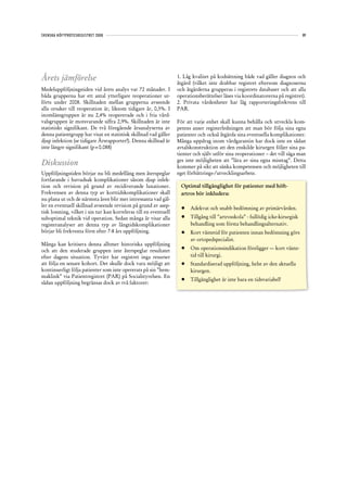 SVENSKA HÖFTPROTESREGISTRET 2008                                                                                               89




Årets jämförelse                                                   1. Låg kvalitet på kodsättning både vad gäller diagnos och
                                                                   åtgärd (vilket inte drabbar registret eftersom diagnoserna
Medeluppföljningstiden vid årets analys var 72 månader. I          och åtgärderna grupperas i registrets databaser och att alla
båda grupperna har ett antal ytterligare reoperationer ut-         operationsberättelser läses via koordinatorerna på registret).
förts under 2008. Skillnaden mellan grupperna avseende             2. Privata vårdenheter har låg rapporteringsfrekvens till
alla orsaker till reoperation är, liksom tidigare år, 0,5%. I      PAR.
inomlänsgruppen är nu 2,4% reopererade och i fria vård-
valsgruppen är motsvarande siffra 2,9%. Skillnaden är inte         För att varje enhet skall kunna behålla och utveckla kom-
statistiskt signifikant. De två föregående årsanalyserna av        petens anser registerledningen att man bör följa sina egna
denna patientgrupp har visat en statistisk skillnad vad gäller     patienter och också åtgärda sina eventuella komplikationer.
djup infektion (se tidigare Årsrapporter!). Denna skillnad är      Många uppdrag inom vårdgarantin har dock inte en sådan
inte längre signifikant (p=0.088)                                  avtalskonstruktion att den enskilde kirurgen följer sina pa-
                                                                   tienter och själv utför sina reoperationer – det vill säga man
                                                                   ges inte möjligheten att ”lära av sina egna misstag”. Detta
Diskussion                                                         kommer på sikt att sänka kompetensen och möjligheten till
Uppföljningstiden börjar nu bli medellång men återspeglar          eget förbättrings-/utvecklingsarbete.
fortfarande i huvudsak komplikationer såsom djup infek-
tion och revision på grund av recidiverande luxationer.             Optimal tillgänglighet för patienter med höft-
Frekvensen av denna typ av korttidskomplikationer skall             artros bör inkludera:
nu plana ut och de närmsta åren blir mer intressanta vad gäl-
ler en eventuell skillnad avseende revision på grund av asep-
                                                                    •	 Adekvat och snabb bedömning av primärvården.
tisk lossning, vilket i sin tur kan korreleras till en eventuell
suboptimal teknik vid operation. Sedan många år visar alla          •	 Tillgång till ”artrosskola” - fullödig icke-kirurgisk
registeranalyser att denna typ av långtidskomplikationer               behandling som första behandlingsalternativ.
börjar bli frekventa först efter 7-8 års uppföljning.               •	 Kort väntetid för patienten innan bedömning görs
                                                                       av ortopedspecialist.
Många kan kritisera denna alltmer historiska uppföljning
och att den studerade gruppen inte återspeglar resultatet           •	 Om operationsindikation föreligger — kort vänte-
efter dagens situation. Tyvärr har registret inga resurser             tid till kirurgi.
att följa en senare kohort. Det skulle dock vara möjligt att        •	 Standardiserad uppföljning, helst av den aktuella
kontinuerligt följa patienter som inte opererats på sin ”hem-          kirurgen.
maklink” via Patientregistret (PAR) på Socialstyrelsen. En
                                                                    •	 Tillgänglighet är inte bara en tidsvariabel!
sådan uppföljning begränsas dock av två faktorer:
 