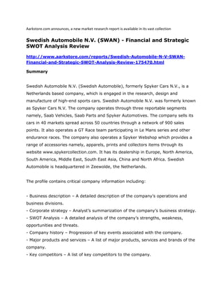 Aarkstore.com announces, a new market research report is available in its vast collection

Swedish Automobile N.V. (SWAN) - Financial and Strategic
SWOT Analysis Review

http://www.aarkstore.com/reports/Swedish-Automobile-N-V-SWAN-
Financial-and-Strategic-SWOT-Analysis-Review-175470.html

Summary


Swedish Automobile N.V. (Swedish Automobile), formerly Spyker Cars N.V., is a
Netherlands based company, which is engaged in the research, design and
manufacture of high-end sports cars. Swedish Automobile N.V. was formerly known
as Spyker Cars N.V. The company operates through three reportable segments
namely, Saab Vehicles, Saab Parts and Spyker Automotives. The company sells its
cars in 40 markets spread across 50 countries through a network of 900 sales
points. It also operates a GT Race team participating in Le Mans series and other
endurance races. The company also operates a Spyker Webshop which provides a
range of accessories namely, apparels, prints and collectors items through its
website www.spykercollection.com. It has its dealership in Europe, North America,
South America, Middle East, South East Asia, China and North Africa. Swedish
Automobile is headquartered in Zeewolde, the Netherlands.


The profile contains critical company information including:


- Business description – A detailed description of the company’s operations and
business divisions.
- Corporate strategy – Analyst’s summarization of the company’s business strategy.
- SWOT Analysis – A detailed analysis of the company’s strengths, weakness,
opportunities and threats.
- Company history – Progression of key events associated with the company.
- Major products and services – A list of major products, services and brands of the
company.
- Key competitors – A list of key competitors to the company.
 