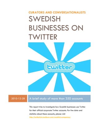 CURATORS AND CONVERSATIONALISTS

             SWEDISH
             BUSINESSES ON
             TWITTER




2010-12-28   A brief study of more than 350 accounts

             This report tries to investigate how Swedish businesses use Twitter
             for their official corporate Twitter accounts. For live data and
             statistics about these accounts, please visit
             http://twitterlists.toolboxr.com/swedish-companies/
 