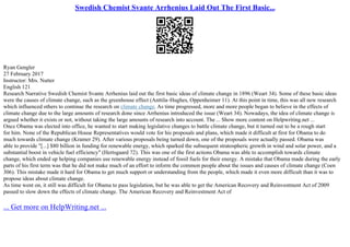 Swedish Chemist Svante Arrhenius Laid Out The First Basic...
Ryan Gengler
27 February 2017
Instructor: Mrs. Nutter
English 121
Research Narrative Swedish Chemist Svante Arrhenius laid out the first basic ideas of climate change in 1896 (Weart 34). Some of these basic ideas
were the causes of climate change, such as the greenhouse effect (Anttila–Hughes, Oppenheimer 11). At this point in time, this was all new research
which influenced others to continue the research on climate change. As time progressed, more and more people began to believe in the effects of
climate change due to the large amounts of research done since Arrhenius introduced the issue (Weart 34). Nowadays, the idea of climate change is
argued whether it exists or not, without taking the large amounts of research into account. The ... Show more content on Helpwriting.net ...
Once Obama was elected into office, he wanted to start making legislative changes to battle climate change, but it turned out to be a rough start
for him. None of the Republican House Representatives would vote for his proposals and plans, which made it difficult at first for Obama to do
much towards climate change (Kramer 29). After various proposals being turned down, one of the proposals were actually passed. Obama was
able to provide "[...] $80 billion in funding for renewable energy, which sparked the subsequent stratospheric growth in wind and solar power, and a
substantial boost in vehicle fuel efficiency" (Hertsgaard 72). This was one of the first actions Obama was able to accomplish towards climate
change, which ended up helping companies use renewable energy instead of fossil fuels for their energy. A mistake that Obama made during the early
parts of his first term was that he did not make much of an effort to inform the common people about the issues and causes of climate change (Coen
306). This mistake made it hard for Obama to get much support or understanding from the people, which made it even more difficult than it was to
propose ideas about climate change.
As time went on, it still was difficult for Obama to pass legislation, but he was able to get the American Recovery and Reinvestment Act of 2009
passed to slow down the effects of climate change. The American Recovery and Reinvestment Act of
... Get more on HelpWriting.net ...
 