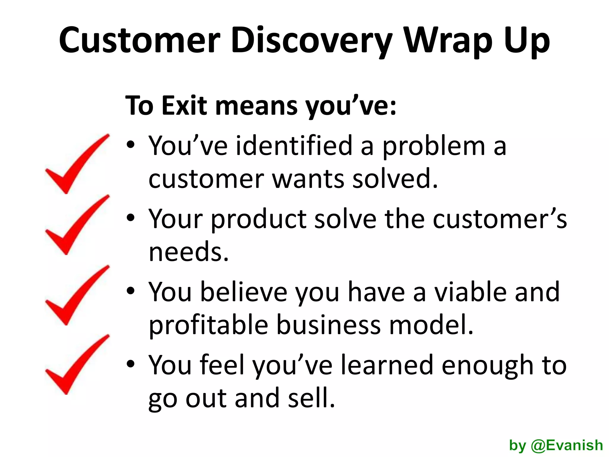Customer Discovery Wrap Up
To Exit means you’ve:
• You’ve identified a problem a
customer wants solved.
• Your product solve the customer’s
needs.
• You believe you have a viable and
profitable business model.
• You feel you’ve learned enough to
go out and sell.

 