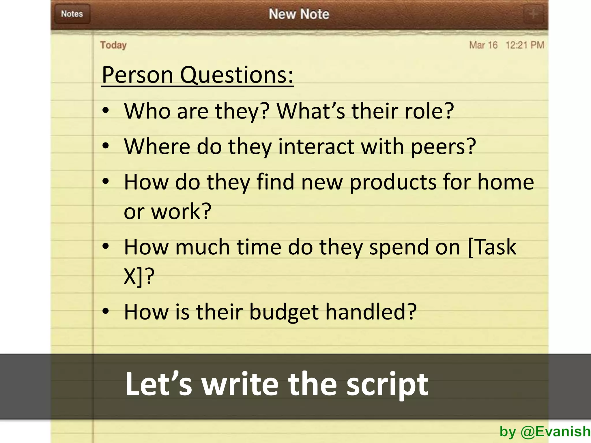 Person Questions:
• Who are they? What’s their role?
• Where do they interact with peers?
• How do they find new products for home
or work?
• How much time do they spend on [Task
X]?
• How is their budget handled?

Let’s write the script

 